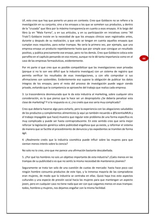 44
Uf, esto creo que hay que ponerlo un poco en contexto. Creo que Goldacre no se refiere a la
investigación en su conjunto, sino a los ensayos a los que se someten sus productos, y dentro
de la "cruzada" que libra por la máxima transparencia en cuanto a esos ensayos. A lo largo del
libro (y en "Mala Farma", y en sus artículos, y en su participación en iniciativas como "All
Trials") Goldacre insiste en la necesidad de que los ensayos clínicos sean registrados antes,
durante y después de su realización, y que solo se tengan en cuenta aquellos ensayos que
cumplan esos requisitos, para evitar trampas. No sería la primera vez, por ejemplo, que una
empresa ensaya un producto repetidamente hasta que por simple azar consigue un resultado
positivo, y publica precisamente ese ensayo, pero no los demás. Creo que Goldacre coloca este
parrafito en el capítulo pensando en eso mismo, aunque no le dé tanta importancia como en el
caso de las empresas farmacéuticas, evidentemente.
Por mi parte sí que creo que es posible compatibilizar que las investigaciones sean privadas
(porque si no lo son veo difícil que la industria investigue) con un sistema de registro que
permita verificar los resultados de esas investigaciones, y con ello comprobar si sus
afirmaciones son sostenibles. Evidentemente eso supone la obligación de publicar los datos
íntegros de los ensayos, pero el resto del proceso de investigación puede seguir siendo
privado, evitando que la competencia se aproveche del trabajo que realiza cada empresa.
3. La trascendencia desmesurada que le da esta industria al marketing, sobre cualquier otra
consideración, es lo que pienso que la hace ser un despropósito ¿Se debería penalizar esta
clase de marketing? Y si la respuesta es sí, ¿no creéis que eso sería muy complicado?
Creo que debería hacerse algo para evitarlo, pero la experiencia con las alegaciones saludables
de los productos y complementos alimenticios (y aquí yo también recuerdo a @ScientiaJMLN y
el trabajo impagable que hace) muestra que regular este problema de una forma específica es
muy complicado y puede ser hasta contraproducente. En este sentido creo que sería mejor
reforzar la legislación genérica sobre publicidad engañosa que ya existe, y reformar el sistema
de manera que se facilite el procedimiento de denuncia y los expedientes se tramiten de forma
ágil.
4. ¿Realmente creéis que la industria cosmética puede influir sobre las mujeres para que
sientan menos interés sobre la ciencia?
No solo no lo creo, sino que me parece una afirmación bastante descabellada.
5. ¿Por qué los hombres no sois un objetivo importante de esta industria? ¿Caéis menos en las
trampas de su publicidad o es que no sentís la misma necesidad de manteneros jóvenes?
Seguramente se trata tan solo de una cuestión de cuotas de mercado: hasta hace poco casi
ningún hombre consumía productos de este tipo, y la inmensa mayoría de las compradoras
eran mujeres, de modo que la industria se centraba en ellas. Quizá haya tras esto aspectos
culturales y una especie de presión social hacia las mujeres para que mantengan un aspecto
joven, pero en cualquier caso no tiene nada que ver con que caigamos menos en esas trampas:
todos, hombres y mujeres, nos dejamos engañar con la misma facilidad.
 