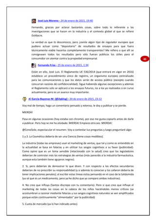45
José Luis Moreno - 24 de enero de 2015, 19:40
Fernando, gracias por aclarar bastantes cosas, sobre todo lo referente a las
investigaciones que se hacen en la industria y el contexto global al que se refiere
Goldacre.
La verdad es que lo desconozco, pero ¿existe algún tipo de regulador europeo que
pudiera actuar como "depositario" de resultados de ensayos para que fuera
técnicamente viable hacerlos completamente transparentes? Me refiero a que allí se
consignasen todos los resultados pero sólo fueran públicos los útiles para el
consumidor sin atentar contra la propiedad empresarial.
Fernando Frías - 25 de enero de 2015, 1:34
Están en ello, José Luis. El Reglamento UE 536/2014 (que entrará en vigor en 2016)
establece un procedimiento único de registro, un organismo europeo centralizado
para las comunicaciones y que los datos serán de acceso público (excepto cuando
concurran razones de confidencialidad). Sigue habiendo algunas excepciones y además
el Reglamento solo se aplicará a los ensayos futuros, no a los ya realizados o en curso
actualmente, pero es un avance muy importante.
JC García-Bayonas M. (@2qblog) - 24 de enero de 2015, 23:12
Voy mal de tiempo, hago un comentario pensado y extenso, le doy a publicar y se pierde.
MIERDA!
Pasa en algunas ocasiones (hoy estaba con chrome), por eso me gusta copiarlo antes de darle
a publicar. Pero hoy se me ha olvidado. MIERDA! Empiezo otra vez. MIERDA!
@ConxiSole, espectacular el resumen. Voy a contestar tus preguntas y luego preguntaré algo:
1 y 3. La Cosmética debería de ser una Ciencia (tiene cosas medibles).
La industria (todas las empresas) usan el marketing de ventas, que tal y como es entendido en
la actualidad se basa en falacias y en utilizar tus sesgos cognitivos a su favor (publicidad).
Como opino que es un tema sensible (relacionado con la salud) creo que los legisladores
deberían de controlar más las estrategias de ventas (más parecido a la industria farmacéutica,
aunque esta también tiene agujeros negros).
2. Si, pero deberían de demostrar lo que dicen. Y con respecto a los efectos secundarios
deberían de no prescribir su responsabilidad (y si además lo conocían y los callaron debería de
tener implicaciones penales); al escribir estas líneas estoy pensando en el caso de la talidomida
(ya sé que es un medicamento, pero ya he dicho que yo comparo ambas industrias).
4. No creo que influya (Santos discrepo con tu comentario). Pero si que creo que influye el
marketing de todas las cosas en la cabeza de los niños haciéndoles menos críticos (se
acostumbran a razonar mediante falacias y sus sesgos cognitivos naturales se ven amplificados
porque están continuamente "alimentados" por la publicidad)
5. Cuota de mercado (ya lo han indicado antes)
 