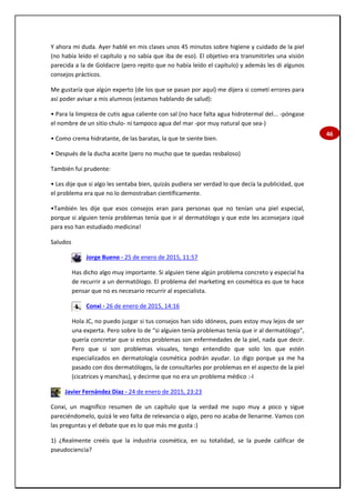 46
Y ahora mi duda. Ayer hablé en mis clases unos 45 minutos sobre higiene y cuidado de la piel
(no había leído el capítulo y no sabía que iba de eso). El objetivo era transmitirles una visión
parecida a la de Goldacre (pero repito que no había leído el capítulo) y además les di algunos
consejos prácticos.
Me gustaría que algún experto (de los que se pasan por aquí) me dijera si cometí errores para
así poder avisar a mis alumnos (estamos hablando de salud):
• Para la limpieza de cutis agua caliente con sal (no hace falta agua hidrotermal del... -póngase
el nombre de un sitio chulo- ni tampoco agua del mar -por muy natural que sea-)
• Como crema hidratante, de las baratas, la que te siente bien.
• Después de la ducha aceite (pero no mucho que te quedas resbaloso)
También fui prudente:
• Les dije que si algo les sentaba bien, quizás pudiera ser verdad lo que decía la publicidad, que
el problema era que no lo demostraban científicamente.
•También les dije que esos consejos eran para personas que no tenían una piel especial,
porque si alguien tenía problemas tenía que ir al dermatólogo y que este les aconsejara ¡qué
para eso han estudiado medicina!
Saludos
Jorge Bueno - 25 de enero de 2015, 11:57
Has dicho algo muy importante. Si alguien tiene algún problema concreto y especial ha
de recurrir a un dermatólogo. El problema del marketing en cosmética es que te hace
pensar que no es necesario recurrir al especialista.
Conxi - 26 de enero de 2015, 14:16
Hola JC, no puedo juzgar si tus consejos han sido idóneos, pues estoy muy lejos de ser
una experta. Pero sobre lo de “si alguien tenía problemas tenía que ir al dermatólogo”,
quería concretar que si estos problemas son enfermedades de la piel, nada que decir.
Pero que si son problemas visuales, tengo entendido que solo los que estén
especializados en dermatología cosmética podrán ayudar. Lo digo porque ya me ha
pasado con dos dermatólogos, la de consultarles por problemas en el aspecto de la piel
(cicatrices y manchas), y decirme que no era un problema médico :-I
Javier Fernández Díaz - 24 de enero de 2015, 23:23
Conxi, un magnífico resumen de un capítulo que la verdad me supo muy a poco y sigue
pareciéndomelo, quizá le veo falta de relevancia o algo, pero no acaba de llenarme. Vamos con
las preguntas y el debate que es lo que más me gusta :)
1) ¿Realmente creéis que la industria cosmética, en su totalidad, se la puede calificar de
pseudociencia?
 