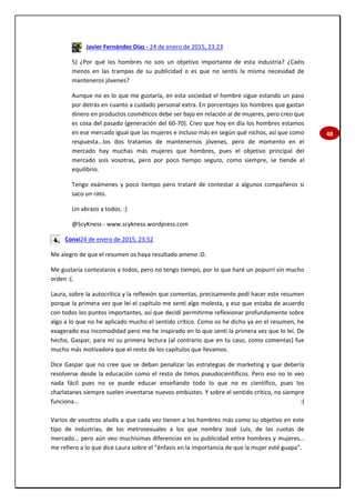 48
Javier Fernández Díaz - 24 de enero de 2015, 23:23
5) ¿Por qué los hombres no sois un objetivo importante de esta industria? ¿Caéis
menos en las trampas de su publicidad o es que no sentís la misma necesidad de
manteneros jóvenes?
Aunque no es lo que me gustaría, en esta sociedad el hombre sigue estando un paso
por detrás en cuanto a cuidado personal extra. En porcentajes los hombres que gastan
dinero en productos cosméticos debe ser bajo en relación al de mujeres, pero creo que
es cosa del pasado (generación del 60-70). Creo que hoy en día los hombres estamos
en ese mercado igual que las mujeres e incluso más en según qué nichos, así que como
respuesta...los dos tratamos de mantenernos jóvenes, pero de momento en el
mercado hay muchas más mujeres que hombres, pues el objetivo principal del
mercado sois vosotras, pero por poco tiempo seguro, como siempre, se tiende al
equilibrio.
Tengo exámenes y poco tiempo pero trataré de contestar a algunos compañeros si
saco un rato.
Un abrazo a todos. :)
@ScyKness - www.scykness.wordpress.com
Conxi24 de enero de 2015, 23:52
Me alegro de que el resumen os haya resultado ameno :D.
Me gustaría contestaros a todos, pero no tengo tiempo, por lo que haré un popurrí sin mucho
orden :(.
Laura, sobre la autocrítica y la reflexión que comentas, precisamente pedí hacer este resumen
porque la primera vez que leí el capítulo me sentí algo molesta, y eso que estaba de acuerdo
con todos los puntos importantes, así que decidí permitirme reflexionar profundamente sobre
algo a lo que no he aplicado mucho el sentido crítico. Como os he dicho ya en el resumen, he
exagerado esa incomodidad pero me he inspirado en lo que sentí la primera vez que lo leí. De
hecho, Gaspar, para mí su primera lectura (al contrario que en tu caso, como comentas) fue
mucho más motivadora que el resto de los capítulos que llevamos.
Dice Gaspar que no cree que se deban penalizar las estrategias de marketing y que debería
resolverse desde la educación como el resto de timos pseudocientíficos. Pero eso no lo veo
nada fácil pues no se puede educar enseñando todo lo que no es científico, pues los
charlatanes siempre suelen inventarse nuevos embustes. Y sobre el sentido crítico, no siempre
funciona… :(
Varios de vosotros aludís a que cada vez tienen a los hombres más como su objetivo en este
tipo de industrias, de los metrosexuales a los que nombra José Luis, de las cuotas de
mercado… pero aún veo muchísimas diferencias en su publicidad entre hombres y mujeres…
me refiero a lo que dice Laura sobre el “énfasis en la importancia de que la mujer esté guapa”.
 