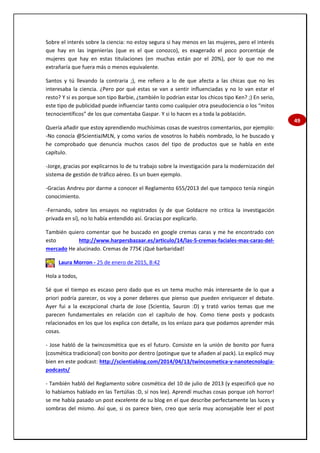 49
Sobre el interés sobre la ciencia: no estoy segura si hay menos en las mujeres, pero el interés
que hay en las ingenierías (que es el que conozco), es exagerado el poco porcentaje de
mujeres que hay en estas titulaciones (en muchas están por el 20%), por lo que no me
extrañaría que fuera más o menos equivalente.
Santos y tú llevando la contraria ;), me refiero a lo de que afecta a las chicas que no les
interesaba la ciencia. ¿Pero por qué estas se van a sentir influenciadas y no lo van estar el
resto? Y si es porque son tipo Barbie, ¿también lo podrían estar los chicos tipo Ken? ;) En serio,
este tipo de publicidad puede influenciar tanto como cualquier otra pseudociencia o los “mitos
tecnocientíficos” de los que comentaba Gaspar. Y si lo hacen es a toda la población.
Quería añadir que estoy aprendiendo muchísimas cosas de vuestros comentarios, por ejemplo:
-No conocía @ScientiaJMLN, y como varios de vosotros lo habéis nombrado, lo he buscado y
he comprobado que denuncia muchos casos del tipo de productos que se habla en este
capítulo.
-Jorge, gracias por explicarnos lo de tu trabajo sobre la investigación para la modernización del
sistema de gestión de tráfico aéreo. Es un buen ejemplo.
-Gracias Andreu por darme a conocer el Reglamento 655/2013 del que tampoco tenía ningún
conocimiento.
-Fernando, sobre los ensayos no registrados (y de que Goldacre no critica la investigación
privada en sí), no lo había entendido así. Gracias por explicarlo.
También quiero comentar que he buscado en google cremas caras y me he encontrado con
esto http://www.harpersbazaar.es/articulo/14/las-5-cremas-faciales-mas-caras-del-
mercado He alucinado. Cremas de 775€ ¡Qué barbaridad!
Laura Morron - 25 de enero de 2015, 8:42
Hola a todos,
Sé que el tiempo es escaso pero dado que es un tema mucho más interesante de lo que a
priori podría parecer, os voy a poner deberes que pienso que pueden enriquecer el debate.
Ayer fui a la excepcional charla de Jose (Scientia, Sauron :D) y trató varios temas que me
parecen fundamentales en relación con el capítulo de hoy. Como tiene posts y podcasts
relacionados en los que los explica con detalle, os los enlazo para que podamos aprender más
cosas.
- Jose habló de la twincosmética que es el futuro. Consiste en la unión de bonito por fuera
(cosmética tradicional) con bonito por dentro (potingue que te añaden al pack). Lo explicó muy
bien en este podcast: http://scientiablog.com/2014/04/13/twincosmetica-y-nanotecnologia-
podcasts/
- También habló del Reglamento sobre cosmética del 10 de julio de 2013 (y especificó que no
lo habíamos hablado en las Tertúlias :D, sí nos lee). Aprendí muchas cosas porque ¡oh horror!
se me había pasado un post excelente de su blog en el que describe perfectamente las luces y
sombras del mismo. Así que, si os parece bien, creo que sería muy aconsejable leer el post
 