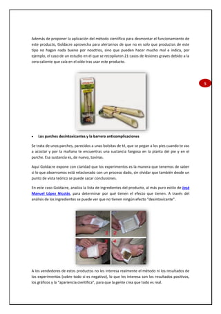 5
Además de proponer la aplicación del método científico para desmontar el funcionamiento de
este producto, Goldacre aprovecha para alertarnos de que no es solo que productos de este
tipo no hagan nada bueno por nosotros, sino que pueden hacer mucho mal e indica, por
ejemplo, el caso de un estudio en el que se recopilaron 21 casos de lesiones graves debido a la
cera caliente que caía en el oído tras usar este producto.
 Los parches desintoxicantes y la barrera anticomplicaciones
Se trata de unos parches, parecidos a unas bolsitas de té, que se pegan a los pies cuando te vas
a acostar y por la mañana te encuentras una sustancia fangosa en la planta del pie y en el
parche. Esa sustancia es, de nuevo, toxinas.
Aquí Goldacre expone con claridad que los experimentos es la manera que tenemos de saber
si lo que observamos está relacionado con un proceso dado, sin olvidar que también desde un
punto de vista teórico se puede sacar conclusiones.
En este caso Goldacre, analiza la lista de ingredientes del producto, al más puro estilo de José
Manuel López Nicolás, para determinar por qué tienen el efecto que tienen. A través del
análisis de los ingredientes se puede ver que no tienen ningún efecto “desintoxicante”.
A los vendedores de estos productos no les interesa realmente el método ni los resultados de
los experimentos (sobre todo si es negativo), lo que les interesa son los resultados positivos,
los gráficos y la “apariencia científica”, para que la gente crea que todo es real.
 