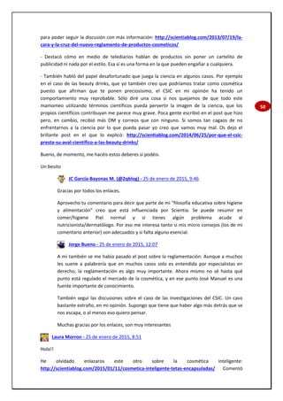 50
para poder seguir la discusión con más información: http://scientiablog.com/2013/07/19/la-
cara-y-la-cruz-del-nuevo-reglamento-de-productos-cosmeticos/
- Destacó cómo en medio de telediarios hablan de productos sin poner un cartelito de
publicidad ni nada por el estilo. Esa sí es una forma en la que pueden engañar a cualquiera.
- También habló del papel desafortunado que juega la ciencia en algunos casos. Por ejemplo
en el caso de las beauty drinks, que yo también creo que podríamos tratar como cosmética
puesto que afirman que te ponen preciosísimo, el CSIC en mi opinión ha tenido un
comportamiento muy reprobable. Sólo diré una cosa si nos quejamos de que todo este
mamomeo utilizando términos científicos pueda pervertir la imagen de la ciencia, que los
propios científicos contribuyan me parece muy grave. Poca gente escribió en el post que hizo
pero, en cambio, recibió más DM y correos que con ninguno. Si somos tan cagaos de no
enfrentarnos a la ciencia por lo que pueda pasar yo creo que vamos muy mal. Os dejo el
brillante post en el que lo explicó: http://scientiablog.com/2014/06/25/por-que-el-csic-
presta-su-aval-cientifico-a-las-beauty-drinks/
Bueno, de momento, me hacéis estos deberes si podéis.
Un besito
JC García-Bayonas M. (@2qblog) - 25 de enero de 2015, 9:46
Gracias por todos los enlaces.
Aprovecho tu comentario para decir que parte de mi "filosofía educativa sobre higiene
y alimentación" creo que está influenciada por Scientia. Se puede resumir en
comer/higiene Piel normal y si tienes algún problema acude al
nutricionista/dermatólogo. Por eso me interesa tanto si mis micro consejos (los de mi
comentario anterior) son adecuados y si falta alguno esencial.
Jorge Bueno - 25 de enero de 2015, 12:07
A mí también se me había pasado el post sobre la reglamentación. Aunque a muchos
les suene a palabrería que en muchos casos solo es entendida por especialistas en
derecho, la reglamentación es algo muy importante. Ahora mismo no sé hasta qué
punto está regulado el mercado de la cosmética, y en ese punto José Manuel es una
fuente importante de conocimiento.
También seguí las discusiones sobre el caso de las investigaciones del CSIC. Un caso
bastante extraño, en mi opinión. Supongo que tiene que haber algo más detrás que se
nos escapa, o al menos eso quiero pensar.
Muchas gracias por los enlaces, son muy interesantes
Laura Morron - 25 de enero de 2015, 8:51
Hola!!
He olvidado enlazaros este otro sobre la cosmética inteligente:
http://scientiablog.com/2015/01/11/cosmetica-inteligente-tetas-encapsuladas/ Comentó
 