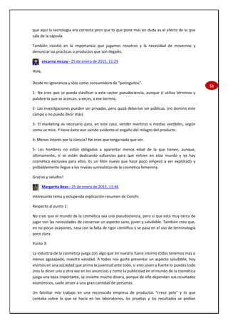 51
que aquí la tecnología era correcta pero que lo que pone más en duda es el efecto de lo que
sale de la cápsula.
También insistió en la importancia que jugamos nosotros y la necesidad de movernos y
denunciar las prácticas o productos que son ilegales.
encarna mccoy - 25 de enero de 2015, 11:29
Hola,
Desde mi ignorancia y sólo como consumidora de "potinguitos".
1- No creo que se pueda clasificar a este sector pseudociencia, aunque sí utiliza términos y
palabrería que se acercan, a veces, a ese terreno.
2- Las investigaciones pueden ser privadas, pero quizá deberían ser públicas. (no domino este
campo y no puedo decir más)
3- El marketing es necesario para, en este caso, vender mentiras o medias verdades, según
como se mire. Y tiene éxito aun siendo evidente el engaño del milagro del producto.
4- Menos interés por la ciencia? No creo que tenga nada que ver.
5- Los hombres no están obligados a aparentar menos edad de la que tienen, aunque,
últimamente, sí se están dedicando esfuerzos para que entren en este mundo y ya hay
cosmética exclusiva para ellos. Es un filón nuevo que hace poco empezó a ser explotado y
probablemente llegue a los niveles surrealistas de la cosmética femenina.
Gracias y saludos!
Margarita Beas - 25 de enero de 2015, 11:46
Interesante tema y estupenda explicación-resumen de Conchi.
Respecto al punto 1:
No creo que el mundo de la cosmética sea una pseudociencia, pero si que está muy cerca de
jugar con las necesidades de conservar un aspecto sano, joven y saludable. También creo que,
en no pocas ocasiones, raya con la falta de rigor científico y se pasa en el uso de terminología
poco clara.
Punto 3:
La industria de la cosmética juega con algo que en nuestro fuero interno todos tenemos más o
menos agazapado, nuestra vanidad. A todos nos gusta presentar un aspecto saludable, hoy
vivimos en una sociedad que prima la juventud ante todo, si eres joven y fuerte lo puedes todo
(nos lo dicen una y otra vez en los anuncios) y como la publicidad en el mundo de la cosmética
juega una baza importante, se invierte mucho dinero, porque de ello dependen sus resultados
económicos, suele atraer a una gran cantidad de personas.
Un familiar mío trabajo en una reconocida empresa de productos "crece pelo" y lo que
contaba sobre lo que se hacía en los laboratorios, las pruebas y los resultados se podían
 