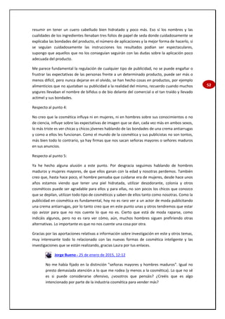 52
resumir en tener un cuero cabelludo bien hidratado y poco más. Eso sí los nombres y las
cualidades de los ingredientes llenaban tres folios de papel de seda donde cuidadosamente se
explicaba las bondades del producto, el número de aplicaciones y la mejor forma de hacerlo, si
se seguían cuidadosamente las instrucciones los resultados podían ser espectaculares,
supongo que aquellos que no los conseguían seguirán con las dudas sobre la aplicación poco
adecuada del producto.
Me parece fundamental la regulación de cualquier tipo de publicidad, no se puede engañar o
frustrar las expectativas de las personas frente a un determinado producto, puede ser más o
menos difícil, pero nunca dejarse en el olvido, se han hecho cosas en productos, por ejemplo
alimenticios que no ajustaban su publicidad a la realidad del mismo, recuerdo cuando muchos
yogures llevaban el nombre de bifidus o de bio delante del comercial o el tan traído y llevado
actimel y sus bondades.
Respecto al punto 4:
No creo que la cosmética influya ni en mujeres, ni en hombres sobre sus conocimientos o no
de ciencia, influye sobre las expectativas de imagen que se dan, cada vez más en ambos sexos,
lo más triste es ver chicas y chicos jóvenes hablando de las bondades de una crema antiarrugas
y como a ellos les funcionan. Como el mundo de la cosmética y sus publicistas no son tontos,
más bien todo lo contrario, ya hay firmas que nos sacan señoras mayores o señores maduros
en sus anuncios.
Respecto al punto 5:
Ya he hecho alguna alusión a este punto. Por desgracia seguimos hablando de hombres
maduros y mujeres mayores, de que ellos ganan con la edad y nosotras perdemos. También
creo que, hasta hace poco, el hombre pensaba que cuidarse era de mujeres, desde hace unos
años estamos viendo que tener una piel hidratada, utilizar desodorante, colonia y otros
cosméticos puede ser agradable para ellos y para ellas, no son pocos los chicos que conozco
que se depilan, utilizan todo tipo de cosméticos y saben de ellos tanto como nosotras. Como la
publicidad en cosmética es fundamental, hoy no es raro ver a un actor de moda publicitando
una crema antiarrugas, por lo tanto creo que en este punto unas y otros tendremos que estar
ojo avizor para que no nos cuente lo que no es. Cierto que está de moda raparse, como
indicáis algunos, pero no es raro ver cómo, aún, muchos hombres siguen prefiriendo otras
alternativas. Lo importante es que no nos cuente una cosa por otra.
Gracias por las aportaciones relativas a información sobre investigación en este y otros temas,
muy interesante todo lo relacionado con las nuevas formas de cosmética inteligente y las
investigaciones que se están realizando, gracias Laura por tus enlaces.
Jorge Bueno - 25 de enero de 2015, 12:12
No me había fijado en la distinción "señoras mayores y hombres maduros". Igual no
presto demasiada atención a lo que me rodea (y menos a la cosmética). Lo que no sé
es si puede considerarse ofensivo, ¿vosotros que pensáis? ¿Creéis que es algo
intencionado por parte de la industria cosmética para vender más?
 