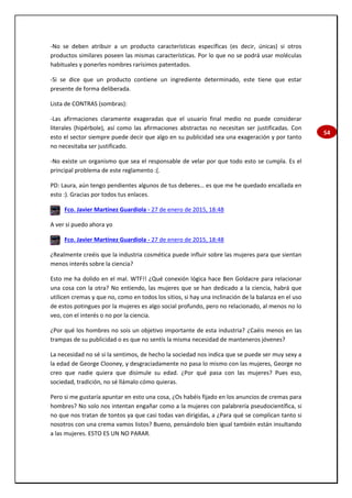 54
-No se deben atribuir a un producto características específicas (es decir, únicas) si otros
productos similares poseen las mismas características. Por lo que no se podrá usar moléculas
habituales y ponerles nombres rarísimos patentados.
-Si se dice que un producto contiene un ingrediente determinado, este tiene que estar
presente de forma deliberada.
Lista de CONTRAS (sombras):
-Las afirmaciones claramente exageradas que el usuario final medio no puede considerar
literales (hipérbole), así como las afirmaciones abstractas no necesitan ser justificadas. Con
esto el sector siempre puede decir que algo en su publicidad sea una exageración y por tanto
no necesitaba ser justificado.
-No existe un organismo que sea el responsable de velar por que todo esto se cumpla. Es el
principal problema de este reglamento :(.
PD: Laura, aún tengo pendientes algunos de tus deberes… es que me he quedado encallada en
esto :). Gracias por todos tus enlaces.
Fco. Javier Martínez Guardiola - 27 de enero de 2015, 18:48
A ver si puedo ahora yo
Fco. Javier Martínez Guardiola - 27 de enero de 2015, 18:48
¿Realmente creéis que la industria cosmética puede influir sobre las mujeres para que sientan
menos interés sobre la ciencia?
Esto me ha dolido en el mal. WTF!! ¿Qué conexión lógica hace Ben Goldacre para relacionar
una cosa con la otra? No entiendo, las mujeres que se han dedicado a la ciencia, habrá que
utilicen cremas y que no, como en todos los sitios, si hay una inclinación de la balanza en el uso
de estos potingues por la mujeres es algo social profundo, pero no relacionado, al menos no lo
veo, con el interés o no por la ciencia.
¿Por qué los hombres no sois un objetivo importante de esta industria? ¿Caéis menos en las
trampas de su publicidad o es que no sentís la misma necesidad de manteneros jóvenes?
La necesidad no sé si la sentimos, de hecho la sociedad nos indica que se puede ser muy sexy a
la edad de George Clooney, y desgraciadamente no pasa lo mismo con las mujeres, George no
creo que nadie quiera que disimule su edad. ¿Por qué pasa con las mujeres? Pues eso,
sociedad, tradición, no sé llámalo cómo quieras.
Pero si me gustaría apuntar en esto una cosa, ¿Os habéis fijado en los anuncios de cremas para
hombres? No solo nos intentan engañar como a la mujeres con palabrería pseudocientífica, si
no que nos tratan de tontos ya que casi todas van dirigidas, a ¿Para qué se complican tanto si
nosotros con una crema vamos listos? Bueno, pensándolo bien igual también están insultando
a las mujeres. ESTO ES UN NO PARAR.
 