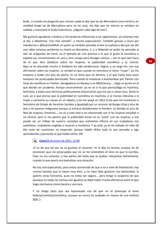 56
boda…) cuando me preguntó que cremas usaba le dije que las de Mercadona (una mentira, en
realidad tengo las de Mercadona pero no las uso), me dijo que las marcas se notaban en
calidad, y mencionó el ácido hialurónico. ¿Alguien sabe algo de esto?
Me gustaría agradecer a Andreu y Fernando las referencias a los reglamentos, así estamos más
al día, y debatimos “con más sentido”, y menos especulación. También gracias a Laura por
mandarnos a @ScientiaJMLN, en quién yo también pensaba al leer el capítulo y del que me dio
una rabia inmensa perderme su charla en Barcelona , y a Deborah en quién he pensado al
leer las preguntas de Conxi: es el ejemplo de una química a la que le gusta la cosmética y
explota sus conocimientos en uno y otro campo para divulgar ciencia…, con lo que sale fuera
de lo que dice Goldacre sobre las mujeres, la publicidad cosmética y la ciencia.
Aquí se ha discutido mucho si Goldacre ha sido tendencioso, ilógico, y un largo etc. con esa
afirmación sobre las mujeres. La verdad es que cuando se menciona el tema “mujer”, yo me
empiezo a andar con pies de plomo. Es un tema que no domino, y al que hasta hace poco
tampoco me preocupaba demasiado. Pero cuando te empiezan a bombardear por Twitter con
listas de científicas en Twitter, divulgadoras en Naukas o en #M2Ciencia,…, llega un punto en el
que decido ser prudente. Porque sinceramente: ya no sé si lo que pienso/digo es machista,
feminista, y todos esos términos políticamente (in)correctos que me van a volver loca. Dicho lo
cual, yo sí que pienso que la publicidad en cosmética es machista, o al menos ridiculiza a la
mujer y convierte su cuerpo en un objeto; y así me quejé en 2012 (creo que me remitieron a
Secretaría de Estado de Servicios Sociales e Igualdad) por un anuncio de Burger King y otro de
Axe a mí parecer indignante porque al echarse desodorante el hombre, se llenaba el arca de
Noé de mujeres. Entonces…, no sé si esto está o no relacionado con si las mujeres estudian o
no ciencia, pero sí me parece que la publicidad actual no es “justa” con las mujeres, y eso
puede ser un reflejo de nuestra sociedad que realmente influirá en sus ciudadanos (en
castellano, ciudadanos engloba a mujeres y hombres). Y ya está, ya os he soltado mi rollo xD
Del resto de cuestiones no respondo, porque habéis dicho todo lo que pensaba y sigo
aprendiendo y pensando lo que habéis dicho :DD
Conxi28 de enero de 2015, 22:08
:D Lo de que tal vez no os gustase el resumen, te lo dije en broma, aunque he de
reconocer que me preocupaba que no se me entendiera el tono en que lo escribía.
Pues no me conocéis, y hay partes del texto que se podían interpretar literalmente,
cuando lo que quería era teatralizar una situación.
No soy una especialista, pero estoy convencida de que si es a nivel de hidratación, hay
cremas baratas que lo hacen muy bien, y no hace falta gastarse una barbaridad. Si
quieres otras funciones, pues no estoy tan segura... pero tengo la sospecha de que
(aunque no todas las cremas son iguales) no debe haber mucha diferencia entre lo que
haga una buena crema barata y una cara.
Y no tengo claro que sea equivocado eso de que no te preocupe el tema
belleza/cremitas/cosmética, aunque yo nunca he acabado en manos de una estilista
XDD ;)
 