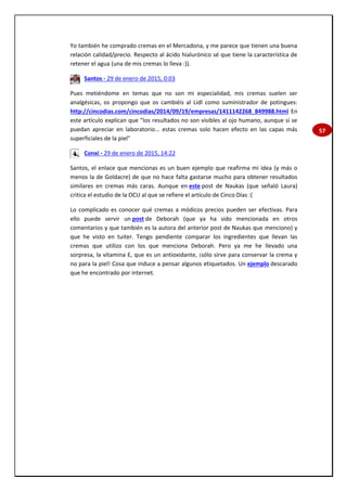 57
Yo también he comprado cremas en el Mercadona, y me parece que tienen una buena
relación calidad/precio. Respecto al ácido hialurónico sé que tiene la característica de
retener el agua (una de mis cremas lo lleva :)).
Santos - 29 de enero de 2015, 0:03
Pues metiéndome en temas que no son mi especialidad, mis cremas suelen ser
analgésicas, os propongo que os cambiéis al Lidl como suministrador de potingues:
http://cincodias.com/cincodias/2014/09/19/empresas/1411142268_849988.html En
este artículo explican que "los resultados no son visibles al ojo humano, aunque sí se
puedan apreciar en laboratorio... estas cremas solo hacen efecto en las capas más
superficiales de la piel"
Conxi - 29 de enero de 2015, 14:22
Santos, el enlace que mencionas es un buen ejemplo que reafirma mi idea (y más o
menos la de Goldacre) de que no hace falta gastarse mucho para obtener resultados
similares en cremas más caras. Aunque en este post de Naukas (que señaló Laura)
critica el estudio de la OCU al que se refiere el artículo de Cinco Días :(
Lo complicado es conocer qué cremas a módicos precios pueden ser efectivas. Para
ello puede servir un post de Deborah (que ya ha sido mencionada en otros
comentarios y que también es la autora del anterior post de Naukas que menciono) y
que he visto en tuiter. Tengo pendiente comparar los ingredientes que llevan las
cremas que utilizo con los que menciona Deborah. Pero ya me he llevado una
sorpresa, la vitamina E, que es un antioxidante, ¡sólo sirve para conservar la crema y
no para la piel! Cosa que induce a pensar algunos etiquetados. Un ejemplo descarado
que he encontrado por internet.
 