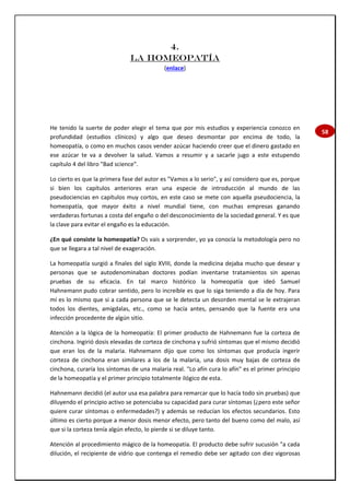 58
4.
LA HOMEOPATÍA
(enlace)
He tenido la suerte de poder elegir el tema que por mis estudios y experiencia conozco en
profundidad (estudios clínicos) y algo que deseo desmontar por encima de todo, la
homeopatía, o como en muchos casos vender azúcar haciendo creer que el dinero gastado en
ese azúcar te va a devolver la salud. Vamos a resumir y a sacarle jugo a este estupendo
capítulo 4 del libro "Bad science".
Lo cierto es que la primera fase del autor es "Vamos a lo serio", y así considero que es, porque
si bien los capítulos anteriores eran una especie de introducción al mundo de las
pseudociencias en capítulos muy cortos, en este caso se mete con aquella pseudociencia, la
homeopatía, que mayor éxito a nivel mundial tiene, con muchas empresas ganando
verdaderas fortunas a costa del engaño o del desconocimiento de la sociedad general. Y es que
la clave para evitar el engaño es la educación.
¿En qué consiste la homeopatía? Os vais a sorprender, yo ya conocía la metodología pero no
que se llegara a tal nivel de exageración.
La homeopatía surgió a finales del siglo XVIII, donde la medicina dejaba mucho que desear y
personas que se autodenominaban doctores podían inventarse tratamientos sin apenas
pruebas de su eficacia. En tal marco histórico la homeopatía que ideó Samuel
Hahnemann pudo cobrar sentido, pero lo increíble es que lo siga teniendo a día de hoy. Para
mí es lo mismo que si a cada persona que se le detecta un desorden mental se le extrajeran
todos los dientes, amígdalas, etc., como se hacía antes, pensando que la fuente era una
infección procedente de algún sitio.
Atención a la lógica de la homeopatía: El primer producto de Hahnemann fue la corteza de
cinchona. Ingirió dosis elevadas de corteza de cinchona y sufrió síntomas que el mismo decidió
que eran los de la malaria. Hahnemann dijo que como los síntomas que producía ingerir
corteza de cinchona eran similares a los de la malaria, una dosis muy bajas de corteza de
cinchona, curaría los síntomas de una malaria real. "Lo afín cura lo afín" es el primer principio
de la homeopatía y el primer principio totalmente ilógico de esta.
Hahnemann decidió (el autor usa esa palabra para remarcar que lo hacía todo sin pruebas) que
diluyendo el principio activo se potenciaba su capacidad para curar síntomas (¿pero este señor
quiere curar síntomas o enfermedades?) y además se reducían los efectos secundarios. Esto
último es cierto porque a menor dosis menor efecto, pero tanto del bueno como del malo, así
que si la corteza tenía algún efecto, lo pierde si se diluye tanto.
Atención al procedimiento mágico de la homeopatía. El producto debe sufrir sucusión "a cada
dilución, el recipiente de vidrio que contenga el remedio debe ser agitado con diez vigorosas
 