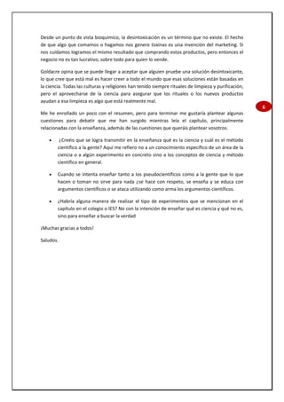 6
Desde un punto de vista bioquímico, la desintoxicación es un término que no existe. El hecho
de que algo que comamos o hagamos nos genere toxinas es una invención del marketing. Si
nos cuidamos logramos el mismo resultado que comprando estos productos, pero entonces el
negocio no es tan lucrativo, sobre todo para quien lo vende.
Goldacre opina que se puede llegar a aceptar que alguien pruebe una solución desintoxicante,
lo que cree que está mal es hacer creer a todo el mundo que esas soluciones están basadas en
la ciencia. Todas las culturas y religiones han tenido siempre rituales de limpieza y purificación,
pero el aprovecharse de la ciencia para asegurar que los rituales o los nuevos productos
ayudan a esa limpieza es algo que está realmente mal.
Me he enrollado un poco con el resumen, pero para terminar me gustaría plantear algunas
cuestiones para debatir que me han surgido mientras leía el capítulo, principalmente
relacionadas con la enseñanza, además de las cuestiones que queráis plantear vosotros.
 ¿Creéis que se logra transmitir en la enseñanza qué es la ciencia y cuál es el método
científico a la gente? Aquí me refiero no a un conocimiento específico de un área de la
ciencia o a algún experimento en concreto sino a los conceptos de ciencia y método
científico en general.
 Cuando se intenta enseñar tanto a los pseudocientíficos como a la gente que lo que
hacen o toman no sirve para nada ¿se hace con respeto, se enseña y se educa con
argumentos científicos o se ataca utilizando como arma los argumentos científicos.
 ¿Habría alguna manera de realizar el tipo de experimentos que se mencionan en el
capítulo en el colegio o IES? No con la intención de enseñar qué es ciencia y qué no es,
sino para enseñar a buscar la verdad
¡Muchas gracias a todos!
Saludos.
 