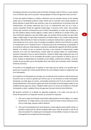 60
homeópata presentó una protesta ante la Comisión de Quejas sobre la Prensa. Lo que importa
no es la dilución, dijo, sino la sucusión. Hay que golpear el frasco de agua diez veces con brío."
El resto del capítulo Goldacre se dedica a demostrar que los estudios clínicos no han podido
probar que la homeopatía produzca mayor efecto que el conocido como efecto placebo. El
efecto placebo es aquel efecto que sentimos y que no es producido por el principio activo del
medicamento, sino porque esperamos que al ser un medicamento este nos va a curar, y
nuestra capacidad mental de sugestión puede llegar a hacernos sentir mejor. Hay estudios
clínicos que muestran erróneamente que el efecto homeopático es mayor que el placebo, y
por ello Goldacre dedica muchas páginas a hablar sobre la calidad de un estudio clínico, que
sean totalmente objetivos y que sean doble ciego. Los estudios clínicos pueden ser open label,
ciegos, o doble ciego. En open label el paciente y el médico saben si van a recibir medicamento
o placebo. (Normalmente en todos los estudios se compara medicamento vs placebo, salvo en
casos donde eso no es moral, como en estudios oncológicos, donde se da el fármaco a probar
en comparación con el "standard of care", el fármaco que se da normalmente, ya aprobado). Si
ya el paciente sabe que recibe placebo, se pierde la capacidad de sugestión del efecto placebo,
además si el médico ve que un paciente está peor y que necesita el medicamento, puede
colocarlo en la rama de medicamento, cuando todos los estudios deben ser randomizados,
pacientes colocados al azar en cada tratamiento. Usando el doble ciego aseguramos que ni el
médico puede interferir en los resultados del estudio y que el paciente no sabrá lo que va a
tomar. Se gana en objetividad, los resultados así son válidos, usando otros métodos...no tanto,
y todos los que prueban que la homeopatía tiene más efecto que el placebo, están realizados
de forma incorrecta.
El resumen se ha alargado pero el capítulo es más largo que los demás y he querido que la
gente que no puede leer el libro pueda disfrutar de como Goldacre explica la exageración que
es la homeopatía.
Con respecto a la homeopatía yo ya tengo una cruzada personal cuando en cada farmacia que
encuentro veo un cartel en grande que informa que en esa farmacia se vende homeopatía.
Estupendo, se vende agua con azúcar, ¿necesitabas promover eso? Ya se ha caído en tal nivel
de pasividad frente a este tipo de engaño que hasta licenciados en farmacología venden en sus
establecimientos agua con azúcar. Dejadme dudar que en la carrera les enseñaran a formular
homeopatía, es decir, a golpear frascos de agua que más que memoria tiene Alzheimer.
Me gustaría comentar en el debate las siguientes preguntas, a las cuales creo que por mi
forma de expresarme a lo largo del resumen, ya conocéis mi respuesta.
1. ¿Por qué se sigue permitiendo comercializar algo basado en teorías ilógicas, sin ningún
fundamento, sin ningún efecto, y de lo que se están forrando muchas empresas? Es un
timo en toda regla, ¿porque nadie lo detiene?
2. ¿Por qué la homeopatía tiene tanta libertad y cuando alguien quiere poder vender un
producto antitumoral de eficacia probada debe pasar miles de pruebas y más de 10
años de estudios? Es verdad que la homeopatía no hace NADA, ni bueno ni malo, pero
está jugando con la esperanza de mucha gente.
 