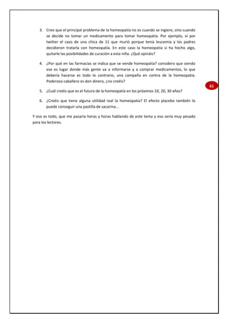 61
3. Creo que el principal problema de la homeopatía no es cuando se ingiere, sino cuando
se decide no tomar un medicamento para tomar homeopatía. Por ejemplo, vi por
twitter el caso de una chica de 11 que murió porque tenía leucemia y los padres
decidieron tratarla con homeopatía. En este caso la homeopatía si ha hecho algo,
quitarle las posibilidades de curación a esta niña. ¿Qué opináis?
4. ¿Por qué en las farmacias se indica que se vende homeopatía? considero que siendo
ese es lugar donde más gente va a informarse y a comprar medicamentos, lo que
debería hacerse es todo lo contrario, una campaña en contra de la homeopatía.
Poderoso caballero es don dinero, ¿no creéis?
5. ¿Cuál creéis que es el futuro de la homeopatía en los próximos 10, 20, 30 años?
6. ¿Creéis que tiene alguna utilidad real la homeopatía? El efecto placebo también lo
puede conseguir una pastilla de sacarina...
Y eso es todo, que me pasaría horas y horas hablando de este tema y eso sería muy pesado
para los lectores.
 