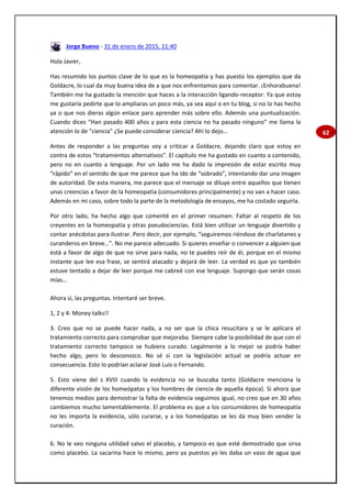 62
Jorge Bueno - 31 de enero de 2015, 11:40
Hola Javier,
Has resumido los puntos clave de lo que es la homeopatía y has puesto los ejemplos que da
Goldacre, lo cual da muy buena idea de a que nos enfrentamos para comentar. ¡Enhorabuena!
También me ha gustado la mención que haces a la interacción ligando-receptor. Ya que estoy
me gustaría pedirte que lo ampliaras un poco más, ya sea aquí o en tu blog, si no lo has hecho
ya o que nos dieras algún enlace para aprender más sobre ello. Además una puntualización.
Cuando dices “Han pasado 400 años y para esta ciencia no ha pasado ninguno” me llama la
atención lo de “ciencia” ¿Se puede considerar ciencia? Ahí lo dejo…
Antes de responder a las preguntas voy a criticar a Goldacre, dejando claro que estoy en
contra de estos “tratamientos alternativos”. El capítulo me ha gustado en cuanto a contenido,
pero no en cuanto a lenguaje. Por un lado me ha dado la impresión de estar escrito muy
“rápido” en el sentido de que me parece que ha ido de “sobrado”, intentando dar una imagen
de autoridad. De esta manera, me parece que el mensaje se diluye entre aquellos que tienen
unas creencias a favor de la homeopatía (consumidores principalmente) y no van a hacer caso.
Además en mi caso, sobre todo la parte de la metodología de ensayos, me ha costado seguirla.
Por otro lado, ha hecho algo que comenté en el primer resumen. Faltar al respeto de los
creyentes en la homeopatía y otras pseudociencias. Está bien utilizar un lenguaje divertido y
contar anécdotas para ilustrar. Pero decir, por ejemplo, “seguiremos riéndose de charlatanes y
curanderos en breve…”. No me parece adecuado. Si quieres enseñar o convencer a alguien que
está a favor de algo de que no sirve para nada, no te puedes reír de él, porque en el mismo
instante que lee esa frase, se sentirá atacado y dejará de leer. La verdad es que yo también
estuve tentado a dejar de leer porque me cabreé con ese lenguaje. Supongo que serán cosas
mías...
Ahora sí, las preguntas. Intentaré ser breve.
1, 2 y 4: Money talks!!
3. Creo que no se puede hacer nada, a no ser que la chica resucitara y se le aplicara el
tratamiento correcto para comprobar que mejoraba. Siempre cabe la posibilidad de que con el
tratamiento correcto tampoco se hubiera curado. Legalmente a lo mejor se podría haber
hecho algo, pero lo desconozco. No sé si con la legislación actual se podría actuar en
consecuencia. Esto lo podrían aclarar José Luis o Fernando.
5. Esto viene del s XVIII cuando la evidencia no se buscaba tanto (Goldacre menciona la
diferente visión de los homeópatas y los hombres de ciencia de aquella época). Si ahora que
tenemos medios para demostrar la falta de evidencia seguimos igual, no creo que en 30 años
cambiemos mucho lamentablemente. El problema es que a los consumidores de homeopatía
no les importa la evidencia, sólo curarse, y a los homeópatas se les da muy bien vender la
curación.
6. No le veo ninguna utilidad salvo el placebo, y tampoco es que esté demostrado que sirva
como placebo. La sacarina hace lo mismo, pero ya puestos yo les daba un vaso de agua que
 