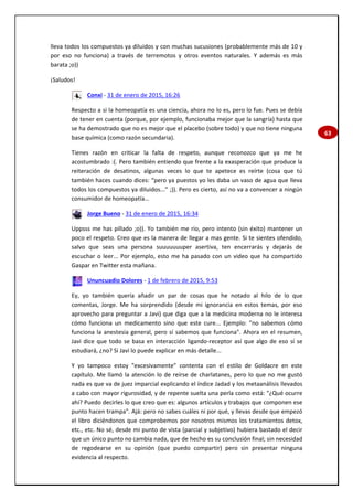 63
lleva todos los compuestos ya diluidos y con muchas sucusiones (probablemente más de 10 y
por eso no funciona) a través de terremotos y otros eventos naturales. Y además es más
barata ;o))
¡Saludos!
Conxi - 31 de enero de 2015, 16:26
Respecto a si la homeopatía es una ciencia, ahora no lo es, pero lo fue. Pues se debía
de tener en cuenta (porque, por ejemplo, funcionaba mejor que la sangría) hasta que
se ha demostrado que no es mejor que el placebo (sobre todo) y que no tiene ninguna
base química (como razón secundaria).
Tienes razón en criticar la falta de respeto, aunque reconozco que ya me he
acostumbrado :(. Pero también entiendo que frente a la exasperación que produce la
reiteración de desatinos, algunas veces lo que te apetece es reírte (cosa que tú
también haces cuando dices: “pero ya puestos yo les daba un vaso de agua que lleva
todos los compuestos ya diluidos...” ;)). Pero es cierto, así no va a convencer a ningún
consumidor de homeopatía…
Jorge Bueno - 31 de enero de 2015, 16:34
Uppsss me has pillado ;o)). Yo también me rio, pero intento (sin éxito) mantener un
poco el respeto. Creo que es la manera de llegar a mas gente. Si te sientes ofendido,
salvo que seas una persona suuuuuuuper asertiva, ten encerrarás y dejarás de
escuchar o leer... Por ejemplo, esto me ha pasado con un video que ha compartido
Gaspar en Twitter esta mañana.
Ununcuadio Dolores - 1 de febrero de 2015, 9:53
Ey, yo también quería añadir un par de cosas que he notado al hilo de lo que
comentas, Jorge. Me ha sorprendido (desde mi ignorancia en estos temas, por eso
aprovecho para preguntar a Javi) que diga que a la medicina moderna no le interesa
cómo funciona un medicamento sino que este cure... Ejemplo: "no sabemos cómo
funciona la anestesia general, pero sí sabemos que funciona". Ahora en el resumen,
Javi dice que todo se basa en interacción ligando-receptor así que algo de eso sí se
estudiará, ¿no? Si Javi lo puede explicar en más detalle...
Y yo tampoco estoy "excesivamente" contenta con el estilo de Goldacre en este
capítulo. Me llamó la atención lo de reírse de charlatanes, pero lo que no me gustó
nada es que va de juez imparcial explicando el índice Jadad y los metaanálisis llevados
a cabo con mayor rigurosidad, y de repente suelta una perla como está: "¿Qué ocurre
ahí? Puedo decirles lo que creo que es: algunos artículos y trabajos que componen ese
punto hacen trampa". Ajá: pero no sabes cuáles ni por qué, y llevas desde que empezó
el libro diciéndonos que comprobemos por nosotros mismos los tratamientos detox,
etc., etc. No sé, desde mi punto de vista (parcial y subjetivo) hubiera bastado el decir
que un único punto no cambia nada, que de hecho es su conclusión final; sin necesidad
de regodearse en su opinión (que puedo compartir) pero sin presentar ninguna
evidencia al respecto.
 