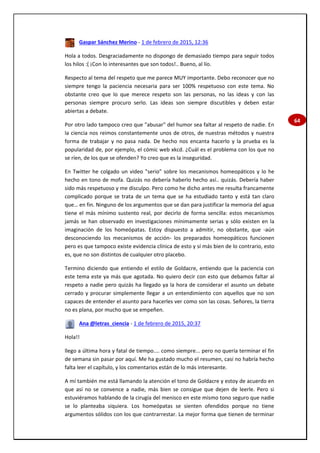 64
Gaspar Sánchez Merino - 1 de febrero de 2015, 12:36
Hola a todos. Desgraciadamente no dispongo de demasiado tiempo para seguir todos
los hilos :( ¡Con lo interesantes que son todos!.. Bueno, al lío.
Respecto al tema del respeto que me parece MUY importante. Debo reconocer que no
siempre tengo la paciencia necesaria para ser 100% respetuoso con este tema. No
obstante creo que lo que merece respeto son las personas, no las ideas y con las
personas siempre procuro serlo. Las ideas son siempre discutibles y deben estar
abiertas a debate.
Por otro lado tampoco creo que "abusar" del humor sea faltar al respeto de nadie. En
la ciencia nos reimos constantemente unos de otros, de nuestras métodos y nuestra
forma de trabajar y no pasa nada. De hecho nos encanta hacerlo y la prueba es la
popularidad de, por ejemplo, el cómic web xkcd. ¿Cuál es el problema con los que no
se ríen, de los que se ofenden? Yo creo que es la inseguridad.
En Twitter he colgado un video "serio" sobre los mecanismos homeopáticos y lo he
hecho en tono de mofa. Quizás no debería haberlo hecho así.. quizás. Debería haber
sido más respetuoso y me disculpo. Pero como he dicho antes me resulta francamente
complicado porque se trata de un tema que se ha estudiado tanto y está tan claro
que… en fin. Ninguno de los argumentos que se dan para justificar la memoria del agua
tiene el más mínimo sustento real, por decirlo de forma sencilla: estos mecanismos
jamás se han observado en investigaciones mínimamente serias y sólo existen en la
imaginación de los homeópatas. Estoy dispuesto a admitir, no obstante, que -aún
desconociendo los mecanismos de acción- los preparados homeopáticos funcionen
pero es que tampoco existe evidencia clínica de esto y sí más bien de lo contrario, esto
es, que no son distintos de cualquier otro placebo.
Termino diciendo que entiendo el estilo de Goldacre, entiendo que la paciencia con
este tema este ya más que agotada. No quiero decir con esto que debamos faltar al
respeto a nadie pero quizás ha llegado ya la hora de considerar el asunto un debate
cerrado y procurar simplemente llegar a un entendimiento con aquellos que no son
capaces de entender el asunto para hacerles ver como son las cosas. Señores, la tierra
no es plana, por mucho que se empeñen.
Ana @letras_ciencia - 1 de febrero de 2015, 20:37
Hola!!
llego a última hora y fatal de tiempo.... como siempre... pero no quería terminar el fin
de semana sin pasar por aquí. Me ha gustado mucho el resumen, casi no habría hecho
falta leer el capítulo, y los comentarios están de lo más interesante.
A mí también me está llamando la atención el tono de Goldacre y estoy de acuerdo en
que así no se convence a nadie, más bien se consigue que dejen de leerle. Pero si
estuviéramos hablando de la cirugía del menisco en este mismo tono seguro que nadie
se lo planteaba siquiera. Los homeópatas se sienten ofendidos porque no tiene
argumentos sólidos con los que contrarrestar. La mejor forma que tienen de terminar
 