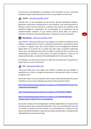 65
una discusión es ofendiéndose y así justifican el salir corriendo. Por eso, si queremos
mantener cualquier tipo de discusión con ellos creo que debe ser en otro tono.
zetetic1 - 1 de febrero de 2015, 23:15
Estimada Ana, no soy homeópata sino de ciencias. Muchos homeópatas (médicos,
agrónomos, veterinarios, farmacéuticos) no son científicos y por ende desconocen la
literatura a ellos lo que les interesa es su práctica. Pero otros sí son científicos y han
publicado trabajos no relacionados con la homeopatía. En mi experiencia son los
autodenominados escépticos lo que insultan primero, basta darse una vuelta a
menéame, forocoches, lacienciaysusdemonios, mitosytimos, etc para constatarlo.
Mars Attacks - 20 de marzo de 2015, 10:50
Hola, Zetetic1. Tienes que añadir que el que alguien sea científico no significa que sea
infalible. La expedición de un título no otorga intrínsecamente ni pensamiento crítico
ni cordura, en algunos casos. Hay muchas sutilezas en las investigaciones científicas
(desde fallos en el proceso de la revisión por pares hasta la aparente publicación
"seria" de un resultado pero que sólo se ha dado en revistas del sector acordes a ese
movimiento) las convierte en mala ciencia, muy difícil de detectar a veces por los
propios profesionales, y completamente indistinguible de la misma para el lego.
Sin embargo, en el tema que nos ocupa, no dejan de ser estudios que no aguantan un
asalto contra un revisor sin intereses.
zet1 - 19 de abril de 2015, 9:41
"Tienes que añadir que el que alguien sea científico no significa que sea infalible. La
expedición de un título no otorga intrínsecamente ni pensamiento crítico ni cordura,
en algunos casos."
Deja de dar rodeos, eso ya lo respondí muchas veces y está la demostración de que los
"escépticos" son los menos indicados para presumir de pensadores críticos:
https://homeopatiayseudoescepticismo.wordpress.com/2013/02/23/fernando-frias-
i-disparates-homeopaticos/
https://homeopatiayseudoescepticismo.wordpress.com/2014/03/11/9868/
https://homeopatiayseudoescepticismo.wordpress.com/2014/08/08/plagio-
seudoesceptico-iv-gabriel-leon-y-su-propaganda/
Hay muchas sutilezas en las investigaciones científicas (desde fallos en el proceso de la
revisión por pares hasta la aparente publicación "seria" de un resultado pero que sólo
se ha dado en revistas del sector acordes a ese movimiento) las convierte en mala
ciencia, muy difícil de detectar a veces por los propios profesionales, y completamente
indistinguible de la misma para el lego.
 