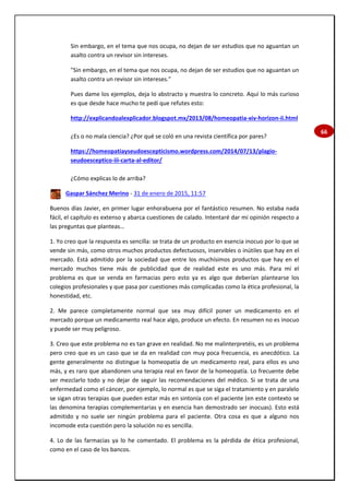 66
Sin embargo, en el tema que nos ocupa, no dejan de ser estudios que no aguantan un
asalto contra un revisor sin intereses.
"Sin embargo, en el tema que nos ocupa, no dejan de ser estudios que no aguantan un
asalto contra un revisor sin intereses."
Pues dame los ejemplos, deja lo abstracto y muestra lo concreto. Aquí lo más curioso
es que desde hace mucho te pedí que refutes esto:
http://explicandoalexplicador.blogspot.mx/2013/08/homeopatia-xiv-horizon-ii.html
¿Es o no mala ciencia? ¿Por qué se coló en una revista científica por pares?
https://homeopatiayseudoescepticismo.wordpress.com/2014/07/13/plagio-
seudoesceptico-iii-carta-al-editor/
¿Cómo explicas lo de arriba?
Gaspar Sánchez Merino - 31 de enero de 2015, 11:57
Buenos días Javier, en primer lugar enhorabuena por el fantástico resumen. No estaba nada
fácil, el capítulo es extenso y abarca cuestiones de calado. Intentaré dar mi opinión respecto a
las preguntas que planteas…
1. Yo creo que la respuesta es sencilla: se trata de un producto en esencia inocuo por lo que se
vende sin más, como otros muchos productos defectuosos, inservibles o inútiles que hay en el
mercado. Está admitido por la sociedad que entre los muchísimos productos que hay en el
mercado muchos tiene más de publicidad que de realidad este es uno más. Para mí el
problema es que se venda en farmacias pero esto ya es algo que deberían plantearse los
colegios profesionales y que pasa por cuestiones más complicadas como la ética profesional, la
honestidad, etc.
2. Me parece completamente normal que sea muy difícil poner un medicamento en el
mercado porque un medicamento real hace algo, produce un efecto. En resumen no es inocuo
y puede ser muy peligroso.
3. Creo que este problema no es tan grave en realidad. No me malinterpretéis, es un problema
pero creo que es un caso que se da en realidad con muy poca frecuencia, es anecdótico. La
gente generalmente no distingue la homeopatía de un medicamento real, para ellos es uno
más, y es raro que abandonen una terapia real en favor de la homeopatía. Lo frecuente debe
ser mezclarlo todo y no dejar de seguir las recomendaciones del médico. Si se trata de una
enfermedad como el cáncer, por ejemplo, lo normal es que se siga el tratamiento y en paralelo
se sigan otras terapias que pueden estar más en sintonía con el paciente (en este contexto se
las denomina terapias complementarias y en esencia han demostrado ser inocuas). Esto está
admitido y no suele ser ningún problema para el paciente. Otra cosa es que a alguno nos
incomode esta cuestión pero la solución no es sencilla.
4. Lo de las farmacias ya lo he comentado. El problema es la pérdida de ética profesional,
como en el caso de los bancos.
 
