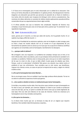 67
5. El futuro de la homeopatía para mi está relacionado con la calidad de la educación. Este
tema ya le hemos discutido en profundidad en el capítulo primero. No desaparecerá mientras
tengamos una educación que permita que personas en posesión de un título en medicina y
tras tantos años de estudio sean incapaces de distinguir entre ciencia y pseudociencia. Hay
montones de vídeos delirantes en youtube de médicos dando explicaciones pseudocientificas
convencidos de que sus argumentaciones tienen algún sentido.
6. El efecto placebo creo que es bastante más complicado. Depende de factores muy
complejos, lo que funciona para unos no lo hace para otros y parece que "la ceremonia" es un
ingrediente importante.
Conxi - 31 de enero de 2015, 12:12
Javier, gracias por el resumen, se nota que sabes del asunto, me ha gustado mucho. Es un
capítulo muy largo y difícil de resumir. :)
Después de la frivolidad de los anteriores capítulos, este me ha dejado un sabor amargo, pues
es triste y hasta me resulta ridículo vivir en un mundo en el que disponiendo de una
herramienta tan potente como la ciencia (y en el caso que nos ocupa de la medicina científica)
aún sigamos con sinsentidos como la homeopatía. Sencillamente me desespera.
1.-... ¿porque nadie lo detiene?
Me arriesgaré a dar una respuesta a un problema tan complejo: Aunque sea un timo, al no
tener efectos (iba a decir secundarios, pero es que tampoco tiene primarios) la sociedad no lo
considera un problema. Podemos estar en desacuerdo, pero creo que es la visión mayoritaria
de los que no creen en ella, al que se debe añadir el gran grupo de adeptos que tiene.
Porque, ¿cuál es la alternativa? ¿Prohibirlo? Me parece una solución muy radical contra el
problema al que nos enfrentamos. Pues considero que es más nocivo, que beneficioso,
imponer mis criterios a otros, en casos en que (en la mayoría de las veces, y según mi criterio)
el daño es leve.
2.-¿Por qué la homeopatía tiene tanta libertad ...
No es una terapia nueva. Pero en realidad sí que hace algo: produce efecto placebo. Tal vez no
se valora lo suficiente la esperanza incierta que genera.
3.-...sino cuando se decide no tomar un medicamento para tomar homeopatía...
Es terrible y me produce mucha rabia. Pero hay otros casos similares en que la homeopatía no
ha sido la causa, por ejemplo, por creencias religiosas. Lo ideal es que cuando se produzcan
casos de este tipo, por ley, se quite la custodia del menor (creo que ya existe legislación de
este tipo). Pero eso sólo será efectivo en los casos de menores. Contra las creencias (y la
homeopatía lo es) no hay remedios concluyentes.
4.-¿Por qué en las farmacias ...
Sí, el dinero tiene mucho que ver. La farmacia no deja de ser un negocio que requiere
beneficios. Pero también habrá farmacéuticos creyentes…
 
