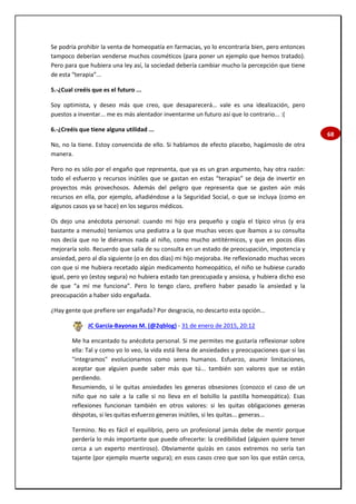 68
Se podría prohibir la venta de homeopatía en farmacias, yo lo encontraría bien, pero entonces
tampoco deberían venderse muchos cosméticos (para poner un ejemplo que hemos tratado).
Pero para que hubiera una ley así, la sociedad debería cambiar mucho la percepción que tiene
de esta “terapia”...
5.-¿Cual creéis que es el futuro ...
Soy optimista, y deseo más que creo, que desaparecerá… vale es una idealización, pero
puestos a inventar... me es más alentador inventarme un futuro así que lo contrario... :(
6.-¿Creéis que tiene alguna utilidad ...
No, no la tiene. Estoy convencida de ello. Si hablamos de efecto placebo, hagámoslo de otra
manera.
Pero no es sólo por el engaño que representa, que ya es un gran argumento, hay otra razón:
todo el esfuerzo y recursos inútiles que se gastan en estas “terapias” se deja de invertir en
proyectos más provechosos. Además del peligro que representa que se gasten aún más
recursos en ella, por ejemplo, añadiéndose a la Seguridad Social, o que se incluya (como en
algunos casos ya se hace) en los seguros médicos.
Os dejo una anécdota personal: cuando mi hijo era pequeño y cogía el típico virus (y era
bastante a menudo) teníamos una pediatra a la que muchas veces que íbamos a su consulta
nos decía que no le diéramos nada al niño, como mucho antitérmicos, y que en pocos días
mejoraría solo. Recuerdo que salía de su consulta en un estado de preocupación, impotencia y
ansiedad, pero al día siguiente (o en dos días) mi hijo mejoraba. He reflexionado muchas veces
con que si me hubiera recetado algún medicamento homeopático, el niño se hubiese curado
igual, pero yo (estoy segura) no hubiera estado tan preocupada y ansiosa, y hubiera dicho eso
de que “a mí me funciona”. Pero lo tengo claro, prefiero haber pasado la ansiedad y la
preocupación a haber sido engañada.
¿Hay gente que prefiere ser engañada? Por desgracia, no descarto esta opción...
JC García-Bayonas M. (@2qblog) - 31 de enero de 2015, 20:12
Me ha encantado tu anécdota personal. Si me permites me gustaría reflexionar sobre
ella: Tal y como yo lo veo, la vida está llena de ansiedades y preocupaciones que si las
"integramos" evolucionamos como seres humanos. Esfuerzo, asumir limitaciones,
aceptar que alguien puede saber más que tú... también son valores que se están
perdiendo.
Resumiendo, si le quitas ansiedades les generas obsesiones (conozco el caso de un
niño que no sale a la calle si no lleva en el bolsillo la pastilla homeopática). Esas
reflexiones funcionan también en otros valores: si les quitas obligaciones generas
déspotas, si les quitas esfuerzo generas inútiles, si les quitas... generas...
Termino. No es fácil el equilibrio, pero un profesional jamás debe de mentir porque
perdería lo más importante que puede ofrecerte: la credibilidad (alguien quiere tener
cerca a un experto mentiroso). Obviamente quizás en casos extremos no sería tan
tajante (por ejemplo muerte segura); en esos casos creo que son los que están cerca,
 