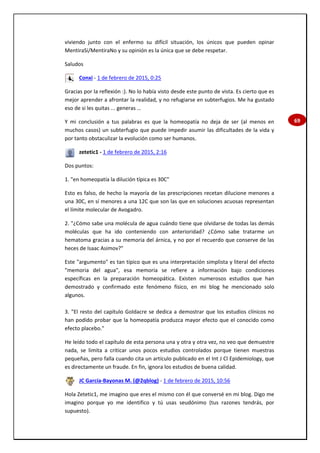 69
viviendo junto con el enfermo su difícil situación, los únicos que pueden opinar
MentiraSí/MentiraNo y su opinión es la única que se debe respetar.
Saludos
Conxi - 1 de febrero de 2015, 0:25
Gracias por la reflexión :). No lo había visto desde este punto de vista. Es cierto que es
mejor aprender a afrontar la realidad, y no refugiarse en subterfugios. Me ha gustado
eso de si les quitas ... generas …
Y mi conclusión a tus palabras es que la homeopatía no deja de ser (al menos en
muchos casos) un subterfugio que puede impedir asumir las dificultades de la vida y
por tanto obstaculizar la evolución como ser humanos.
zetetic1 - 1 de febrero de 2015, 2:16
Dos puntos:
1. "en homeopatía la dilución típica es 30C"
Esto es falso, de hecho la mayoría de las prescripciones recetan dilucione menores a
una 30C, en sí menores a una 12C que son las que en soluciones acuosas representan
el límite molecular de Avogadro.
2. "¿Cómo sabe una molécula de agua cuándo tiene que olvidarse de todas las demás
moléculas que ha ido conteniendo con anterioridad? ¿Cómo sabe tratarme un
hematoma gracias a su memoria del árnica, y no por el recuerdo que conserve de las
heces de Isaac Asimov?"
Este "argumento" es tan típico que es una interpretación simplista y literal del efecto
"memoria del agua", esa memoria se refiere a información bajo condiciones
específicas en la preparación homeopática. Existen numerosos estudios que han
demostrado y confirmado este fenómeno físico, en mi blog he mencionado solo
algunos.
3. "El resto del capítulo Goldacre se dedica a demostrar que los estudios clínicos no
han podido probar que la homeopatía produzca mayor efecto que el conocido como
efecto placebo."
He leído todo el capítulo de esta persona una y otra y otra vez, no veo que demuestre
nada, se limita a criticar unos pocos estudios controlados porque tienen muestras
pequeñas, pero falla cuando cita un artículo publicado en el Int J Cl Epidemiology, que
es directamente un fraude. En fin, ignora los estudios de buena calidad.
JC García-Bayonas M. (@2qblog) - 1 de febrero de 2015, 10:56
Hola Zetetic1, me imagino que eres el mismo con él que conversé en mi blog. Digo me
imagino porque yo me identifico y tú usas seudónimo (tus razones tendrás, por
supuesto).
 