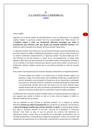 7
2.
LA GIMNASIA CEREBRAL
(enlace)
¡Hola a tod@s!
Seguimos con la tercera edición de #TertuliasCiencia y hoy nos adentramos en el segundo
capítulo titulado “La gimnasia cerebral” del muy recomendable libro “Mala Ciencia”. En
él, Goldacre explica y critica con fundamento diferentes estrategias que utiliza la
pseudociencia para hacernos creer que aquello que promete realmente funciona. Para
explicarlo, utiliza el ejemplo de la llamada “gimnasia cerebral” (Brain Gym).
La “gimnasia cerebral” hace referencia a una serie de movimientos y ejercicios patentados que
prometen mejorar en niñ@s la habilidad de aprendizaje y ayudar a que el cerebro funcione en
su máximo rendimiento. Originariamente, la “gimnasia cerebral” fue desarrollada por el Dr.
Paul Dennison en los años sesenta y, a pesar de ser una pseudociencia, en países como
Inglaterra, Brain Gym está patrocinada por las autoridades locales y financiada por el Estado y,
no os lo perdáis, la formación necesaria para aplicarla cuenta como crédito curricular para el
profesorado. Además, Goldacre apunta que es una práctica extendida en miles de escuelas
públicas.
Para asimilar lo preocupante de esta situación reproduzco literalmente un fragmento del libro:
El mismo profesor que explica a sus alumnos que el corazón bombea sangre a los
pulmones y, luego, al resto del cuerpo, está contándoles también que, cuando hacen el
ejercicio bautizado como Activador de Energía (uno de los movimientos coordinados
que propone la “gimnasia cerebral”), se favorece una mayor capacidad de comprensión
y de pensamiento racional. Asusta aún más pensar que ese mismo docente estuvo
sentado durante toda una clase escuchando y aprendiendo ese tipo de estupideces de
boca de un instructor de Brain Gym sin cuestionarlo ni poner en duda sus palabras.
Los defensores de la “gimnasia cerebral” también tienen una especial obsesión por el agua, ya
que aseguran que cuando se retiene un rato en la boca antes de tragarla, se facilita su
absorción desde allí hacia el cerebro.
Una vez explicado en qué consiste la “gimnasia cerebral”, en el capítulo se detallan
diferentes trampas que utiliza la pseudociencia para vendernos sus productos. Una de ellas es
el abuso del lenguaje científico para intentar confundir a la gente. La clase de jerga científica
que utiliza la “gimnasia cerebral” es del tipo: “aumento de la oxidación” o “formación
reticular”. Este hecho se basa en que las personas nos creemos más fácilmente las
explicaciones falaces cuando éstas se acompañan de terminología neurocientífica, que es
meramente decorativa e irrelevante para la lógica de la explicación. Es decir, nos resultan más
satisfactorias las explicaciones con la información neurocientífica, aunque ésta sea irrelevante
 