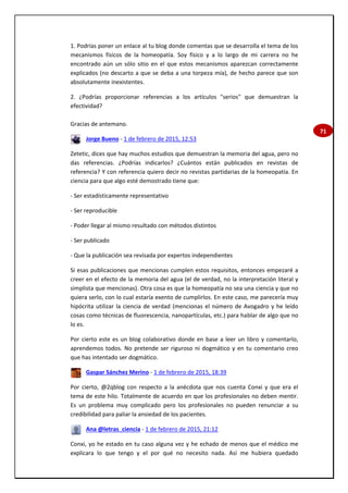 71
1. Podrías poner un enlace al tu blog donde comentas que se desarrolla el tema de los
mecanismos físicos de la homeopatía. Soy físico y a lo largo de mi carrera no he
encontrado aún un sólo sitio en el que estos mecanismos aparezcan correctamente
explicados (no descarto a que se deba a una torpeza mía), de hecho parece que son
absolutamente inexistentes.
2. ¿Podrías proporcionar referencias a los artículos "serios" que demuestran la
efectividad?
Gracias de antemano.
Jorge Bueno - 1 de febrero de 2015, 12:53
Zetetic, dices que hay muchos estudios que demuestran la memoria del agua, pero no
das referencias. ¿Podrías indicarlos? ¿Cuántos están publicados en revistas de
referencia? Y con referencia quiero decir no revistas partidarias de la homeopatía. En
ciencia para que algo esté demostrado tiene que:
- Ser estadísticamente representativo
- Ser reproducible
- Poder llegar al mismo resultado con métodos distintos
- Ser publicado
- Que la publicación sea revisada por expertos independientes
Si esas publicaciones que mencionas cumplen estos requisitos, entonces empezaré a
creer en el efecto de la memoria del agua (el de verdad, no la interpretación literal y
simplista que mencionas). Otra cosa es que la homeopatía no sea una ciencia y que no
quiera serlo, con lo cual estaría exento de cumplirlos. En este caso, me parecería muy
hipócrita utilizar la ciencia de verdad (mencionas el número de Avogadro y he leído
cosas como técnicas de fluorescencia, nanopartículas, etc.) para hablar de algo que no
lo es.
Por cierto este es un blog colaborativo donde en base a leer un libro y comentarlo,
aprendemos todos. No pretende ser riguroso ni dogmático y en tu comentario creo
que has intentado ser dogmático.
Gaspar Sánchez Merino - 1 de febrero de 2015, 18:39
Por cierto, @2qblog con respecto a la anécdota que nos cuenta Conxi y que era el
tema de este hilo. Totalmente de acuerdo en que los profesionales no deben mentir.
Es un problema muy complicado pero los profesionales no pueden renunciar a su
credibilidad para paliar la ansiedad de los pacientes.
Ana @letras_ciencia - 1 de febrero de 2015, 21:12
Conxi, yo he estado en tu caso alguna vez y he echado de menos que el médico me
explicara lo que tengo y el por qué no necesito nada. Así me hubiera quedado
 