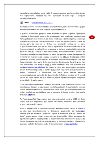 72
tranquila sin necesidad de tomar nada. A veces me gustaria que los medicos dieran
más explicaciones. Vosotros no? Una explicación le quita lugar a cualquier
pseudomedicamento
zetetic1 - 1 de febrero de 2015, 21:17
Estimado Javier mi anónimato obedece a varios factores, como ex-militante de grupos
escépticos lo he explicado en el blog que supondré ya conoces.
El punto 1 es relevante porque a partir de omitir una parte se presta a pretender
ridiculizar la homeopatía como si los profesionales solo emplearan medicamentos
homeopáticos en altas diluciones. De ahí no he atacado a Goldacre por su persona ya
que debo reconocer que tiene argumentos en su libro que son importantes a tomar en
cuento, pero de esto no se deduce una aceptación acrítica de su obra.
El que las moléculas de agua (no una sola) se organizan en una estructura estable es un
fenómeno natural, la explicación es otra cosa y se parte de una teoría bien conocida
desde los años 80 (aunque ya hay antecedentes) de la electrodinámica cuántica de
Feynmann aplicada al estado líquido. En tanto eso permite explicar la organización
molecular en medicamentos acuosos, en cuanto a los glóbulos de sacarosa existen
hipótesis y estudios que incidan una actividad de emisión electromagnética de baja
frecuencia todo esto a partir de los experimentos de Alexander Gurswith y que han
sido continuados por Banjpai, Popp y otros científicos más. Por supuesto que
son experimentos reproducibles. En cuanto a cómo esas estructuras o emisiones
actúan dentro del organismo se plantea que pueden traspasar la estructura celular e
incluso "comunicar" la información con estas para efectuar cascadas
inmunomoduladoras, aumento de determinados linfocitos, cambios en la pared
celular, etc. Todo esto no me lo he inventado, son las hipótesis manejadas en algunas
universidades de varios países.
Como bien comentas Goldacre a veces no demuestra, lo que sí demuestro (entre otras
cosas) es que Goldacre se equivoca en cuanto la suposición de que todos los ensayos
clínicos de alta calidad indican una correlación lineal, punto que ya otros comentaristas
te han señalado de que Goldacre hace lo contrario de lo que predica. Todo eso lo
discutí en este texto.
Por "esos pequeños" hay personas que siguen campañas como la 10:23 sin darse
cuenta que eran organizadas por lobbies. De manera metafórica esos pequeños
errores crean grandes efectos.
Sobre la aceptación de la comunidad científica, eso del consenso (¿a eso te refieres?)
es algo que lamentablemente se distorsiona gravemente, por dudas aquí.
Siempre que leo los textos "escépticos" repiten el mantra de que hay "errores de
bulto", no digo que no existan errores, pero por lo general los críticos (por decirlo de
alguna manera) fallan en comprender lo más elemental de la homeopatía o acusan de
fraude sin demostrarlo, más de no lo ha hecho, o sin hacen malabares fabricando lo
que nadie les había dicho como acabo de demostrar sobre un caso particular.
 