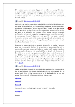 73
Estoy de acuerdo en varias cosas contigo, pero no en todas. Creo que el problema con
el escepticismo pop es acusar sin demostrar, y en lo particular usted como educador y
científico tendría ¿un poco? de responsabilidad sobre el curso de la enseñanza del
escepticismo y de que éste no se distorsione como lamentablemente se ha venido
haciendo. Saludos.
zetetic1 - 1 de febrero de 2015, 21:30
Jorge contra tu comentario que sugiere que los experimentos no deben ser publicados
en revistas de homeopatía, es un argumento incorrecto porque se ataca al mensajero
en lugar del mensaje, existen revistas con Homeopathy editada por la casa editorial
ElSevier que cuenta con los mismos estándares de cualquier revista científica, revisión
por pares y la aceptación de estudios incluso cuando muestran resultados
desfavorables, curiosamente una política que algunas revistas en ciencias no cumplen.
La revista aunque tiene un F.I. bajo no es menor que el de otras revistas y eso no la
hace menos. Comentas que la revista no debería ser partidaria de la homeopatía, pero
esto es como decir que rechazo un artículo publicado en Physica porque es partidaria
de la Física. El ejemplo es muy claro.
En ciencia las cosas se demuestran conforme se acumulen las pruebas y permitan
pasar una transformación dialéctica de la correlación a la causalidad. No todo en
ciencia se demuestra por representatividad en un estudio, sino lo que dice el conjunto
de esos estudios. En cuanto a la reproducibilidad, el ejemplo más claro es el de
Benveniste en los ochenta un grupo de cuatro caballeros que mantenían un convenio
con CSICOP, basaron sus conclusiones negativas en tan solo 2 experimentos
desfavorables descartando más de 200 experimentos realizados durante cinco años.
Llegar a los mismos resultados es muy general, se llega a resultados parecidos y en el
caso que comento se tiene que las replicaciones independiendes así lo han hecho
como ejemplo.
zetetic1 - 1 de febrero de 2015, 21:41
Gaspar, comenté que en mi blog he mencionado solo algunos de esos estudios, más no
que he desarrollado el tema lo cual requiere un artículo riguroso (tengo uno pero no
para el blog). Como el blog que comento no es de divulgación sino te otro tipo,
aunque algunos tienen la bibliografía respectiva al final del texto.
Ejemplo 1
Ejemplo 2
Ejemplo 3
Y un artículo que no es mío, pero que es mejor en cuanto a exposición:
Demangeat
Saludos.
 