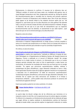75
Efectivamente, la referencia lo confirma. El resumen de la referencia dice así:
"Different samples of normal and heavy water are irradiated with gamma rays at
Liquid Nitrogen temperature and, then, progressively warmed up. During this period
the thermoluminescent glow is recorded and its intensity and emission spectrum
analyzed in function of temperature and irradiation dose. One of the two emission
peaks appear to be directly linked to the network structure within the ice." Mi
pregunta es, ¿qué tienen que ver las altas diluciones con estas gráficas? No extiendo
nada, o sea que se trata de cristales de hielo y de óxido de deuterio irradiados. Ni agua,
ni diluciones. No veo que es lo que tiene de extraordinario que sus espectros
termoluminiscentes sean tan distintos, es exactamente lo que cabía esperar.. ¿qué
tiene esto que ver con la memoria del agua y las altas diluciones?
Respecto a este otro enlace:
https://homeopatiayseudoescepticismo.wordpress.com/2014/11/12/nuevo-
estudio-indica-que-la-memoria-del-agua-es-una-relalidad/ ¿Tendrías más
información al respecto? Desgraciadamente no tengo acceso al artículo completo y
tanto en el resumen que proporcionas en el enlace como en el propio del artículo no
hay información suficiente para entender en qué ha consistido el experimento.
Por último, en este otro enlace:
http://explicandoalexplicador.blogspot.mx/2013/03/homeopatia-xiii-mas-alla-de-
ennis-iii.html se explica otro experimento "realizado en 2008 por el equipo de Jean-
Louis Demangeat en el Departamento de Medicina Nuclear del Hospital General de
Haguenau, Francia y publicado en el Journal of Molecular Liquids" No consigo
encontrar en la citada revista el artículo y la información que se da en el enlace
tampoco permite entender bien cómo se hizo el experimento y cuáles fueron sus
conclusiones. Al comentar los resultados del mismo hay una frase que me no consigo
entender: "Se sugiere que estructuras supramoleculares estables, relativas a
nanoburbujas de gases atmosféricos y agua altamente ordenada en torno a ellas,
fueron generadas durante el paso de la vigorosa agitación mecánica en la preparación,
y destruidas tras el calentamiento" Se habla de estructuras supramoleculares:
nanoburbujas de gases atmosféricos y estructuras de agua altamente ordenadas. Si no
entiendo mal se supone que estas estructuras son duraderas en el tiempo a
temperatura ambiente... ¿cómo pueden estas estructuras perdurar en presencia del
movimiento de agitación térmica?
Espero que puedas ayudarme con estas cuestiones. Un saludo.
Gaspar Sánchez Merino - 4 de febrero de 2015, 1:49
Hola de nuevo zetetic,
no quería dejar de discutir contigo otra de las referencias que mencionas en tu
respuesta a javier en este hilo, con la esperanza de que me aclares algunos conceptos.
Te refieren en tu respuesta a un fenómeno de estructuración de las moléculas del agua
que según afirmas se explica mediante la electrodinámica cuántica de Feynmann
aplicada al estado sólido y que permite explicar la organización molecular en medios
 
