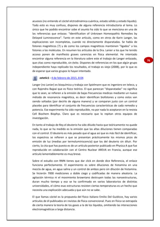 76
acuosos (no entiendo el cóctel elctrodinámica cuántica, estado sólido y estado líquido).
Todo esto es muy confuso, dispones de alguna referencia introductoria al tema. Lo
único que he podido encontrar sobe el asunto ha sido lo que se menciona en una de
las referencias que enlazas: "Identification of Unknown Homeopathic Remedies by
Delayed Luminescence". Tanto en este artículo, como en otros de Karin Langer, las
explicaciones son incompletas, cuando no directamente disparatadas. Se habla de
fotones magnéticos (?) y de como los campos magnéticos mantienen "ligados" a los
fotones a las moléculas. En resumen los artículos de la Dra. Lanier a los que he tenido
acceso ponen de manifiesto graves carencias en física elemental. He intentado
encontrar alguna referencia en la literatura sobre este el trabajo de Langer enlazado,
que citas como reproducible, sin éxito. Dispones de referencias en los que algún grupo
independiente haya replicado los resultados, el trabajo es viejo (2008), por lo que es
de esperar que varios grupos lo hayan intentado.
zetetic1 - 4 de febrero de 2015, 8:04
Langer (no Lanier) es bioquímica y trabaja con Spielmann que es ingeniero en teleco, y
con Rajendra Bajpai que es físico teórico. El que parezcan "disparatadas" no significa
que lo sean, se refieren a la emisión de bajas frecuencias medicas mediante un nuevo
método de resonancia magnética, es decir identifican biofotones y como estos van
siendo soltados (por decirlo de alguna manera) y se comparan justo con un control
placebo para identificar el conjunto de frecuencias características de cada remedio y
potencia. Ese experimento ha sido reproducible, no por nada lo aceptaron en la revista
Cell Biochem Biophys. Claro que es necesario que lo repitan otros equipos de
investigación.
En tanto al trabajo de Rey el deuterio ha sido diluido hasta que teóricamente no quede
nada, lo que se ha medido es la emisión que las altas diluciones tienen comparadas
con el control. El deuterio es más pesado que el agua así que es más fácil de identificar,
los espectros se refieren a que se presentan prácticamente los mismos picos de
emisión de luz (medias por termoluminiscencia) que los del deuterio sin diluir. Por
cierto, la cita que has puesto es de un artículo posterior publicado en Physica A que fue
reproducido en colaboración con el Centro Nuclear AREVA en Francia, aunque ese
artículo lamentablemente es muy breve.
Sobre el estudio con RMN tienes que dar click en donde dice Referencia, el enlace
funciona perfectamente. El experimento es sobre diluciones de histamina en una
mezcla de agua, en agua salina y un control de ambos pero sin dilución de histamina.
Se hicierón 7000 mediciones a doble ciego y codificadas de manera aleatoria. La
agitación térmica ni el movimiento browniano destruyen todas las nanoestructuras,
duran mucho tiempo y eso se ha confirmado en varios laboratorios de distintas
universidades, el cómo esas estructuras resisten ciertas temperaturas es un hecho que
necesita una explicación adecuada y que aún no se sabe.
El que llamas cóctel es la propuesta del físico italiano Emilio Del Guidicce, hay varios
artículos de él publicados en revistas de física convencional. Pues en física se extrapola
de cierta manera la teoría de los gases a la de los líquidos, omitiendo las interacciones
electromagnéticas a larga distancia.
 
