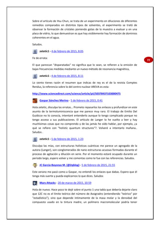 77
Sobre el artículo de Hsu Chun, se trata de un experimento en diluciones de diferentes
remedios comparados en distintos tipos de solventes, el experimento se trató de
observar la formación de cristales poniendo gotas de la muestra a evaluar y en una
placa de vidrio, lo que demuestran es que hay visiblemente hay formación de dominios
coherentes en el agua.
Saludos.
zetetic1 - 4 de febrero de 2015, 8:05
Fe de errata:
El que parezcan "disparatadas" no significa que lo sean, se refieren a la emisión de
bajas frecuencias medidas mediante un nuevo método de resonancia magnética,
zetetic1 - 4 de febrero de 2015, 8:11
Lo siento tienes razón el resumen que indicas de rey es el de la revista Comptes
Rendus, la referencia sobre lo del centro nuclear AREVA es esta:
http://www.sciencedirect.com/science/article/pii/S0378437103000475
Gaspar Sánchez Merino - 5 de febrero de 2015, 0:41
Hola zetetic, disculpa las erratas… Prometo repasarlos los enlaces y profundizar en este
asunto de la termoluminiscencia que me parece muy raro. El trabajo de Emilio Del
Guidicce no lo conocía, intentaré entenderlo aunque lo tengo complicado porque no
tengo acceso a sus publicaciones. El artículo de Langer lo he vuelto a leer y hay
muchísimas cosas que no comprendo y de las jamás he oído hablar, por ejemplo, ¿a
qué se refiere con "holistic quantum structures"?. Volveré a intentarlo mañana..
Saludos .
zetetic1 - 5 de febrero de 2015, 1:23
Disculpa las mías, con estructuras holísticas cuánticas me parece un agregado de la
autora (Langer), son conglomerados de nano estructuras acuosas formadas durante el
proceso de agitación y dilución en serie. Por el momento estaré ocupado durante un
periodo largo, espero volver y me comentas como te fue con las referencias. Saludos.
JC García-Bayonas M. (@2qblog) - 5 de febrero de 2015, 21:55
Este verano me pasó como a Gaspar, no entendí los enlaces que dabas. Espero que él
tenga más suerte y pueda explicarnos lo que dices. Saludos
Mars Attacks - 20 de marzo de 2015, 10:59
Hola de nuevo. Hace poco te dejé sobre el punto 1 una tabla que debería dejarte claro
que 12C no es el límite teórico del número de Avogradro (entendiendo "teórico" por
"estadístico"), sino que depende íntimamente de la masa molar y la densidad del
compuesto usado en la tintura madre; un polímero macromolecular podría tener
 