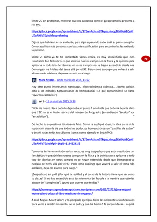 78
límite 2C sin problemas, mientras que una sustancia como el paracetamol la presenta a
los 10C.
https://docs.google.com/spreadsheets/d/17EwvArjtcm0TFqnqLnioog2KaI0uAEQoNf
UZoAHFbT0/edit?usp=sharing
Dijiste que había un error evidente, pero sigo esperando saber cuál es para corregirlo.
Como aquí hay más personas con bastante cualificación para encontrarlo, les extiendo
la petición.
Sobre 2, como ya te he comentado varias veces, es muy sospechoso que esos
resultados tan fantásticos y que abrirían nuevos campos en la física y la química para
aplicarse a todo tipo de técnicas en otros campos no se hayan extendido desde que
Demangeat ya hablara del tema allá por el 97. Pero como supongo que volverá a salir
el tema más adelante, dejo ese asunto para luego.
Mars Attacks - 20 de marzo de 2015, 11:52
Hay otro punto interesante: nanocapas, electrodinámica cuántica... ¿cómo aplicáis
esto a los métodos Korsakovianos de homeopatía? (Lo que comúnmente se llama
"lavar los cacharros")
zet1 - 19 de abril de 2015, 9:36
"Hola de nuevo. Hace poco te dejé sobre el punto 1 una tabla que debería dejarte claro
que 12C no es el límite teórico del número de Avogradro (entendiendo "teoríco" por
"estadístico"), "
De hecho tu supuesto es totalmente falso. Como te expliqué abajo, tu idea parte de la
suposición absurda de que todos los productos homeopáticos son "pastillas de azúcar"
y de ahí haces todos tus cálculos (tomas como ejemplo el SedatifPC):
https://docs.google.com/spreadsheets/d/17EwvArjtcm0TFqnqLnioog2KaI0uAEQoNf
UZoAHFbT0/edit?pli=1#gid=1184228152
"como ya te he comentado varias veces, es muy sospechoso que esos resultados tan
fantásticos y que abrirían nuevos campos en la física y la química para aplicarse a todo
tipo de técnicas en otros campos no se hayan extendido desde que Demangeat ya
hablara del tema allá por el 97. Pero como supongo que volverá a salir el tema más
adelante, dejo ese asunto para luego."
¿Sospechoso en qué? ¿Por qué la realidad y el curso de la historia tiene que ser como
tu dictas? Si no has entendido esto tan elemental (el fraude y la mentira que ustedes
acusan de "conspinoias") ¿pues que quieres que te diga?
https://homeopatiayseudoescepticismo.wordpress.com/2015/02/22/jose-miguel-
mulet-salort-critica-al-libro-medicina-sin-enganos/
A José Miguel Mulet Salort, y lo pongo de ejemplo, tiene las suficientes cualificaciones
para venir a rebatir mi escrito, se lo pedí ¿y qué ha hecho? Te sorprenderás... o quizá
 