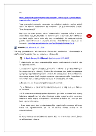 79
no:
https://homeopatiayseudoescepticismo.wordpress.com/2015/04/16/medicina-sin-
enganos-mulet-responde/
"Hay otro punto interesante: nanocapas, electrodinámica cuántica... ¿cómo aplicáis
esto a los métodos Korsakovianos de homeopatía? (Lo que comúnmente se llama
"lavar los cacharros")"
Qué cosas con usted, primero que no había estudios, luego que no hay ni un solo
ensayo doble ciego, bla, bla, todas sus mentiras fueron ya expuestas. Pero admito que
me divertí mucho con tu texto tabla con extrapolaciones de concentraciones en
pastillas a concentraciones en soluciones acuosas. Sobre el tema que asignas, ¿te has
leído esto? http://www.worldscientific.com/worldscibooks/10.1142/8418
zetetic1 - 1 de febrero de 2015, 2:08
En el blog que tiene el nick ese capítulo de Goldacre fue "desmontado". Definitivamente el
blog "tertulias" carece del rigor que presume en este aspecto.
JC García-Bayonas M. (@2qblog) - 1 de febrero de 2015, 11:10
Y esta entradilla que haces para desacreditar a quien no piensa como tú está de más.
Te explico dos cosillas.
1. Aquí estamos leyendo un capítulo, el resumen se adapta a lo que dice el libro y en
los comentarios se ha criticado a Goldacre. En todo caso el libro será el que carece de
rigor porque aquí todo son opiniones sobre él. ¿No crees que está de más criticarnos a
nosotros de falta de rigor? Si quieres dinos que estamos equivocados y que tú eres el
que siempre tiene la razón, pero no nos acuses de cosas que no son ciertas.
2. Esa obsesión por desacreditar podríamos usarla contra ti:
- Yo te digo que no te sigo al leer las argumentaciones de tu blog, pero no te digo que
las hagas mal.
- Yo te diría que es increíble que con la experiencia que tienes en comentar en los blog
todavía no sepas abrir un hilo a tus reflexiones. Lo digo porque tu primer comentario
debería de haber abierto un nuevo hilo y no fastidiar el abierto por Conxi que a mi
juicio era muy interesante.
- Desde luego parece que intentas desacreditar estas tertulias, para que así tomen
fuerza tus argumentaciones. De ser así estarías usando falacias en tus
argumentaciones.
...
Lo dicho, creo que esta entradilla está de más. Esta vez no te mando saludos, porque
sería hipócrita por mi parte.
 