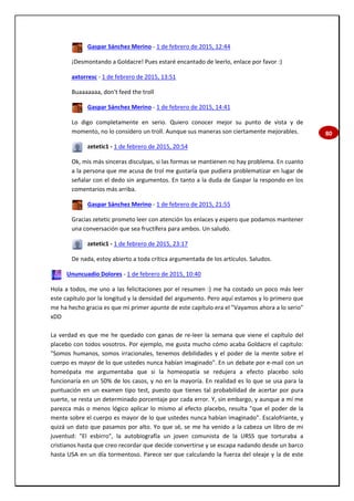 80
Gaspar Sánchez Merino - 1 de febrero de 2015, 12:44
¡Desmontando a Goldacre! Pues estaré encantado de leerlo, enlace por favor :)
axtorresc - 1 de febrero de 2015, 13:51
Buaaaaaaa, don't feed the troll
Gaspar Sánchez Merino - 1 de febrero de 2015, 14:41
Lo digo completamente en serio. Quiero conocer mejor su punto de vista y de
momento, no lo considero un troll. Aunque sus maneras son ciertamente mejorables.
zetetic1 - 1 de febrero de 2015, 20:54
Ok, mis más sinceras disculpas, si las formas se mantienen no hay problema. En cuanto
a la persona que me acusa de trol me gustaría que pudiera problematizar en lugar de
señalar con el dedo sin argumentos. En tanto a la duda de Gaspar la respondo en los
comentarios más arriba.
Gaspar Sánchez Merino - 1 de febrero de 2015, 21:55
Gracias zetetic prometo leer con atención los enlaces y espero que podamos mantener
una conversación que sea fructífera para ambos. Un saludo.
zetetic1 - 1 de febrero de 2015, 23:17
De nada, estoy abierto a toda crítica argumentada de los artículos. Saludos.
Ununcuadio Dolores - 1 de febrero de 2015, 10:40
Hola a todos, me uno a las felicitaciones por el resumen :) me ha costado un poco más leer
este capítulo por la longitud y la densidad del argumento. Pero aquí estamos y lo primero que
me ha hecho gracia es que mi primer apunte de este capítulo era el "Vayamos ahora a lo serio"
xDD
La verdad es que me he quedado con ganas de re-leer la semana que viene el capítulo del
placebo con todos vosotros. Por ejemplo, me gusta mucho cómo acaba Goldacre el capítulo:
"Somos humanos, somos irracionales, tenemos debilidades y el poder de la mente sobre el
cuerpo es mayor de lo que ustedes nunca habían imaginado". En un debate por e-mail con un
homeópata me argumentaba que si la homeopatía se redujera a efecto placebo solo
funcionaría en un 50% de los casos, y no en la mayoría. En realidad es lo que se usa para la
puntuación en un examen tipo test, puesto que tienes tal probabilidad de acertar por pura
suerte, se resta un determinado porcentaje por cada error. Y, sin embargo, y aunque a mí me
parezca más o menos lógico aplicar lo mismo al efecto placebo, resulta "que el poder de la
mente sobre el cuerpo es mayor de lo que ustedes nunca habían imaginado". Escalofriante, y
quizá un dato que pasamos por alto. Yo que sé, se me ha venido a la cabeza un libro de mi
juventud: "El esbirro", la autobiografía un joven comunista de la URSS que torturaba a
cristianos hasta que creo recordar que decide convertirse y se escapa nadando desde un barco
hasta USA en un día tormentoso. Parece ser que calculando la fuerza del oleaje y la de este
 