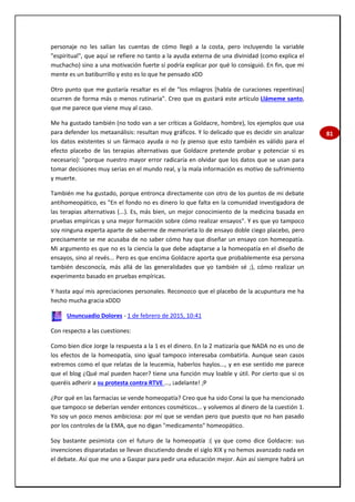 81
personaje no les salían las cuentas de cómo llegó a la costa, pero incluyendo la variable
"espiritual", que aquí se refiere no tanto a la ayuda externa de una divinidad (como explica el
muchacho) sino a una motivación fuerte sí podría explicar por qué lo consiguió. En fin, que mi
mente es un batiburrillo y esto es lo que he pensado xDD
Otro punto que me gustaría resaltar es el de "los milagros [habla de curaciones repentinas]
ocurren de forma más o menos rutinaria". Creo que os gustará este artículo Llámeme santo,
que me parece que viene muy al caso.
Me ha gustado también (no todo van a ser críticas a Goldacre, hombre), los ejemplos que usa
para defender los metaanálisis: resultan muy gráficos. Y lo delicado que es decidir sin analizar
los datos existentes si un fármaco ayuda o no (y pienso que esto también es válido para el
efecto placebo de las terapias alternativas que Goldacre pretende probar y potenciar si es
necesario): "porque nuestro mayor error radicaría en olvidar que los datos que se usan para
tomar decisiones muy serias en el mundo real, y la mala información es motivo de sufrimiento
y muerte.
También me ha gustado, porque entronca directamente con otro de los puntos de mi debate
antihomeopático, es "En el fondo no es dinero lo que falta en la comunidad investigadora de
las terapias alternativas (...). Es, más bien, un mejor conocimiento de la medicina basada en
pruebas empíricas y una mejor formación sobre cómo realizar ensayos". Y es que yo tampoco
soy ninguna experta aparte de saberme de memorieta lo de ensayo doble ciego placebo, pero
precisamente se me acusaba de no saber cómo hay que diseñar un ensayo con homeopatía.
Mi argumento es que no es la ciencia la que debe adaptarse a la homeopatía en el diseño de
ensayos, sino al revés... Pero es que encima Goldacre aporta que probablemente esa persona
también desconocía, más allá de las generalidades que yo también sé ;), cómo realizar un
experimento basado en pruebas empíricas.
Y hasta aquí mis apreciaciones personales. Reconozco que el placebo de la acupuntura me ha
hecho mucha gracia xDDD
Ununcuadio Dolores - 1 de febrero de 2015, 10:41
Con respecto a las cuestiones:
Como bien dice Jorge la respuesta a la 1 es el dinero. En la 2 matizaría que NADA no es uno de
los efectos de la homeopatía, sino igual tampoco interesaba combatirla. Aunque sean casos
extremos como el que relatas de la leucemia, haberlos haylos..., y en ese sentido me parece
que el blog ¿Qué mal pueden hacer? tiene una función muy loable y útil. Por cierto que si os
queréis adherir a su protesta contra RTVE ..., ¡adelante! ;P
¿Por qué en las farmacias se vende homeopatía? Creo que ha sido Conxi la que ha mencionado
que tampoco se deberían vender entonces cosméticos... y volvemos al dinero de la cuestión 1.
Yo soy un poco menos ambiciosa: por mí que se vendan pero que puesto que no han pasado
por los controles de la EMA, que no digan "medicamento" homeopático.
Soy bastante pesimista con el futuro de la homeopatía :( ya que como dice Goldacre: sus
invenciones disparatadas se llevan discutiendo desde el siglo XIX y no hemos avanzado nada en
el debate. Así que me uno a Gaspar para pedir una educación mejor. Aún así siempre habrá un
 