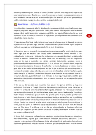 82
porcentaje de homeópatas porque así somos (final del capítulo) pero me gustaría esperar que
cada vez serían menos... O quizá no..., pero al menos que no hubiera casos sangrantes como el
de la leucemia, o el de la receta de antibióticos para un resfriado que acaba generando un
problema de salud muy gordo... (por cambiar un poquito de tema).
Laura Morron - 1 de febrero de 2015, 11:06
1. A mí también me gustaría saberlo. No obstante, creo que prohibirlo no sería adecuado, para
empezar porque no me gusta prohibir las cosas, pero además porque podría llevar a reforzar
todavía más la idolatría por estos productos prohibidos por los científicos malos. Lo que yo sí
impondría es que en todos los productos se especificase que no producen efectos beneficiosos
más allá del efecto placebo.
2. Supongo que al no llevar nada no tienen que hacer pruebas pero no sé si cuando presentan
el producto dicen que hace algo. Porque si uno afirma que su producto tiene alguna propiedad
o eficacia supongo que tendría que probarla. No lo sé, lo desconozco.
3. Me parece que, en general, la homeopatía se toma para acompañar otro tratamiento, para
curar algo que no necesita ser curado como enfermedades víricas llevando a una
medicalización innecesaria y peligrosa (no es bueno crear esa dependencia en un paciente) o
cuando la medicina convencional no puede hacer nada. Sin embargo, cada vez surgen más
casos en los que a pacientes con cáncer cambian tratamientos agresivos como la
quimioterapia por tratamientos homeopáticos. Y lo sé, porque una conocida de un amigo mío
lo hizo con el consiguiente desespero de su familia y se murió. Puede que se hubiese muerto
igual pero de esa forma estaba asegurado. Así que sí que es verdad que en algunos casos la
homeopatía se cobra vidas. Además, como veremos en el capítulo anterior, los homeópatas
suelen denigrar la medicina convencional llegando a recomendar a sus pacientes que no la
consuman. Es decir, que si te lo dan en la farmacia es más seguro que sean pastillitas para
acompañar tratamientos o innecesarias pero si caes en manos de un terapeuta alternativo
estás apañado.
4. Eso es una de las cosas que encuentro más grave y me parece antiético y muy poco
profesional. Creo que el Colegio Oficial de Farmacéuticos tendría que tomar cartas en el
asunto. Y lo confesaré, a mí me vendieron homeopatía, estaba sin voz y tenía que dar clase y
me vendieron homeopatía. No lo vi hasta llegar a casa y ver que no llevaba nada. También mi
madre ha sido víctima hasta que un día les dijo que no quería de esas pastillas que no hacían
nada. Y eso no es todo. Delante de mí recomendaron le dijeron a una señora que el antibiótico
no se lo podían vender sin receta pero que tenían un medicamento homeopático que hacía lo
mismo. Cuando me disponía a saltar como una fiera currupia la mujer le contestó que ni
hablar, que ella quería el antibiótico y que esas otras cosas nunca le hacían nada. No aplaudí
pero me faltó poco. El problema es si un día por efecto placebo le funcionan. ¿Por qué
tenemos que sospechar que nos venden cosas que no valen para nada en el mismo sitio que
nos venden medicamentos?
5. Siento decir esto pero si no hay ninguna regulación o tratamos de plantearnos actuaciones
más contundentes, seguirá igual. Para empezar educación, educación y educación. En las
escuelas, en los centros médicos, hay que alertar a la población de las terapias alternativas en
los medios generalistas. Porque si se dice en medios que van siempre contra ellas se vuelven
 