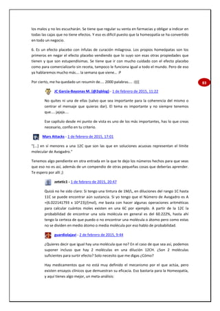 83
los malos y no les escucharán. Se tiene que regular su venta en farmacias y obligar a indicar en
todas las cajas que no tiene efectos. Y eso es difícil puesto que la homeopatía se ha convertido
en todo un negocio.
6. Es un efecto placebo con ínfulas de curación milagrosa. Los propios homeópatas son los
primeros en negar el efecto placebo vendiendo que lo suyo son esas otras propiedades que
tienen y que son estupendísimas. Se tiene que ir con mucho cuidado con el efecto placebo
como para comercializarlo sin receta, tampoco le funciona igual a todo el mundo. Pero de eso
ya hablaremos mucho más…. la semana que viene… :P
Por cierto, me ha quedado un resumín de.... 2000 palabras.... :((((
JC García-Bayonas M. (@2qblog) - 1 de febrero de 2015, 11:22
No quites ni una de ellas (salvo que sea importante para la coherencia del mismo o
centrar el mensaje que quieras dar). El tema es importante y no siempre tenemos
que.... jajaja....
Ese capítulo desde mi punto de vista es uno de los más importantes, has lo que creas
necesario, confio en tu criterio.
Mars Attacks - 1 de febrero de 2015, 17:01
"[...] en sí menores a una 12C que son las que en soluciones acuosas representan el límite
molecular de Avogadro."
Tenemos algo pendiente en otra entrada en la que te dejo los números hechos para que veas
que eso no es así, además de un compendio de otras pequeñas cosas que deberías aprender.
Te espero por allí ;)
zetetic1 - 1 de febrero de 2015, 20:47
Quizá no he sido claro: Si tengo una tintura de 1M/L, en diluciones del rango 1C hasta
11C se puede encontrar aún sustancia. Si yo tengo que el Número de Avogadro es A
=(6.022141793 x 10^23)/(mol), me basta con hacer algunas operaciones aritméticas
para calcular cuántos moles existen en una 6C por ejemplo. A partir de la 12C la
probabilidad de encontrar una sola molécula en general es del 60.222%, hasta ahí
tengo la certeza de que puedo o no encontrar una molécula o átomo pero como estas
no se dividen en medio átomo o media molécula por eso hablo de probabilidad.
guardiolajavi - 2 de febrero de 2015, 9:44
¿Quieres decir que igual hay una molécula que no? En el caso de que sea así, podemos
suponer incluso que hay 2 moléculas en una dilución 12CH. ¿Son 2 moléculas
suficientes para surtir efecto? Solo necesito que me digas ¿Cómo?
Hay medicamentos que no está muy definido el mecanismo por el que actúa, pero
existen ensayos clínicos que demuestran su eficacia. Eso bastaría para la Homeopatía,
y aquí tienes algo mejor, un meta-análisis:
 