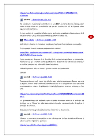 84
http://www.thelancet.com/journals/lancet/article/PIIS0140-6736(05)67177-
2/abstract
zetetic1 - 3 de febrero de 2015, 4:11
No, los cálculos muestran probabilidades en una 12CH, como los átomos no se pueden
partir en dos existe una probabilidad de que en una dilución 12CH sí pueda haber
alguna molécula/átomo.
El meta análisis de Lancet tiene fallos, como la elección sesgada en el subconjunto de 8
estudios contra 6, hay artículos científicos que han discutido eso.
Mars Attacks - 4 de febrero de 2015, 10:34
Mal, Zetetic1. Repito: te he dejado los cálculos hechos en la entrada de ununcuadio.
Te pongo aquí el excel para que pongas menos excusas:
https://docs.google.com/spreadsheets/d/17EwvArjtcm0TFqnqLnioog2KaI0uAEQoNf
UZoAHFbT0/edit?usp=sharing
Como puedes ver, depende de la densidad de la sustancia original y de su masa molar.
Y siempre hay que tener en cuenta que hablamos de cantidades estadísticas: en el 1CH
ya podrías no tener una sola molécula en la realidad.
Todo eso y mucho más, en nuestra querida sección de comentarios.
De nada.
zetetic1 - 4 de febrero de 2015, 21:05
Tu documento está mal, haced los cálculos para soluciones acuosas. Eso de que una
1CH ya no podrías tener una molécula lo has sacado de tu imaginación, todo lo basaste
en unos cuantos enlaces de Wikipedia. Para todo lo demás tenemos artículos en Plos
One:
http://www.plosone.org/article/metrics/info%3Adoi%2F10.1371%2Fjournal.pone.00
74181
Tus planteamientos son erróneos como cuando intentabas explicar el principio de
similitud con la "lógica" sin saber axiomatizar ni mucho menos entender de qué va el
principio de similitud.
De cualquier forma agradezco tu intento, me servirá tu documento.
zetetic1 - 4 de febrero de 2015, 21:08
Y bueno ya que tanto te empeñas en tus cálculos mal hechos, te dejo acá lo que sí
saben hacer los ingenieros químicos:
http://www.ncbi.nlm.nih.gov/pubmed/23083226
 