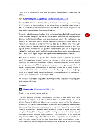 85
Datos que ya confirmaron otros dos laboratorios independientes. Cuéntame más
Emilio...
JC García-Bayonas M. (@2qblog) - 5 de febrero de 2015, 21:50
No entiendo la discusión sobre dilución, opino que no es relevante que en las de rango
1C-11C exista o no alguna molécula, o que exista alguna probabilidad de encontrar en
12C. La realidad es que la homeopatía reconoce efectos a diluciones mayores de 12C
luego es irrelevante que en algún momento existan.
Encuentro más interesante el debate de la memoria del agua. Zetetic1 te repito lo que
te han dicho en otro punto del debate, quizás sea mi poca capacidad de comprensión
de estos contenidos científicos, pero los enlaces que pones y las explicaciones que
dices no las comprendo y están alejadas de mis conocimientos actuales. Gaspar está
haciendo un esfuerzo en comprender lo que dices (yo lo intenté este verano pero
acabe desistiendo) si él logra entender algo quizás nos lo pueda explicar al resto (ojalá
alguien pudiera explicárnoslo con palabras comprensibles y no con el lenguaje que
hasta ahora usáis, otro punto pendiente que tenéis los homeópatas porque lo que me
pasa a mi le pasa a la gran mayoría de las personas que se dedican a la ciencia).
Aquí mismo te contesto a lo que me dices sobre en número de personas que piensan
que la homeopatía es correcta. Veamos, no entiendo el enlace que pones sobre los
científicos que piensan que el cambio climático no existe, pregunta ¿es qué también
piensas que es mentira? Me imagino que no, lo que pasa es que queras inducir a la
gente a pensar que mi comentario no es adecuado. Veamos, no se puede avanzar en
una discusión si no existen un mínimo de acuerdos. Te pregunto claramente ¿niegas
que la gran mayoría de los médicos y científicos no entienden vuestros argumentos y
piensan que solo se presenta el efecto placebo?
Me interesa sobre todo la respuesta a la última pregunta, aunque me imagino que me
dirás muchas más cosas.
Un saludo.
Mars Attacks - 20 de marzo de 2015, 11:19
Zetetic, en ese artículo leo en el abstract:
"Extreme dilutions, especially homeopathic remedies of 30c, 200c, and higher
potencies, are prepared by a process of serial dilution of 1:100 per step. As a result,
dilution factors of 10(60), 10(400), or even greater are achieved. Therefore, both the
presence of any active ingredient and the therapeutic efficacy of these medicines have
been contentious because the existence of even traces of the starting raw materials in
them is inconceivable. However, physicochemical studies of these solutions have
unequivocally established the presence of the starting raw materials in nanoparticulate
form even in these extreme (super-Avogadro, >10(23)) dilutions. In this article, we
propose and validate a hypothesis to explain how nanoparticles are retained even at
such enormous dilution levels. We show that once the bulk concentration is below a
threshold level of a few nanograms/milliliter (ng/mL), at the end of each dilution step,
 