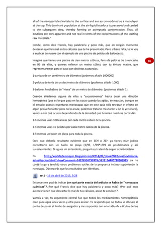 86
all of the nanoparticles levitate to the surface and are accommodated as a monolayer
at the top. This dominant population at the air-liquid interface is preserved and carried
to the subsequent step, thereby forming an asymptotic concentration. Thus, all
dilutions are only apparent and not real in terms of the concentrations of the starting
raw materials."
Donde, como dice Francis, hay palabrería y poco más, que en ningún momento
destacan qué hay mal en los cálculos que te he presentado. Pero si hace falta, te lo voy
a explicar de nuevo con el ejemplo de una piscina de pelotas de baloncesto.
Imagina que tienes una piscina de cien metros cúbicos, llena de pelotas de baloncesto
en 99 de ellos, y quieres rellenar un metro cúbico con tu tintura madre, que
representaremos para el caso con distintas sustancias:
1-canicas de un centímetro de diámetro (podemos añadir 1000000)
2-pelotas de tenis de un decímetro de diámetro (podemos añadir 1000)
3-balones hinchables de "nivea" de un metro de diámetro. (podemos añadir 1)
Cuando añadamos alguna de ellas y "sucusionemos" hasta dejar una dilución
homogénea (que es lo que pasa en las cosas cuando las agitas, se mezclan, aunque en
el estudio queráis inventaros monocapas que en este caso sólo retrasan el efecto en
algún pequeño factor pero no lo anula; podemos tratarlo más tarde si no lo veis claro),
vamos a ver qué ocurre dependiendo de la densidad que tuvieran nuestras partículas:
1-Tenemos unas 100 canicas por cada metro cúbico de la piscina.
2-Tenemos unas 10 pelotas por cada metro cúbico de la piscina.
3-Tenemos un balón de playa para toda la piscina.
Creo que debería resultarte evidente que en 1CH o 2CH ya tienes muy jodido
encontrarte con un balón de playa (1/99, 1/99*1/99 de posibilidades y así
sucesivamente). Si sigues sin entenderlo, pregunta y trataré de seguir aclarándotelo.
En http://worlderlenmeyer.blogspot.com/2014/07/cinna200chnosinevidencia-
actualizacion.html?showComment=1422653679037#c5131154400788506935 ya te
conté largo y tendido otros problemas sutiles de la propuesta incluso suponiendo la
nanocapa. Observarás que los resultados son idénticos.
zet1 - 19 de abril de 2015, 9:28
Entonces me podrás indicar ¿en qué parte exacta del artículo se habla de "nanocapas
cuánticas"? ¿Por qué Francis dice que hay palabrería y poco más? ¿Por qué esos
autores tienen que descartar lo mal de tus cálculos, acaso te conocen?
Vamos a ver, tu argumento central fue que todos los medicamentos homeopáticos
eran pura agua unas veces y otra pura azúcar. Te respondí que no todos se diluyen al
punto de pasar el límite de avogadro y me respondes con una tabla de cálculos de los
 