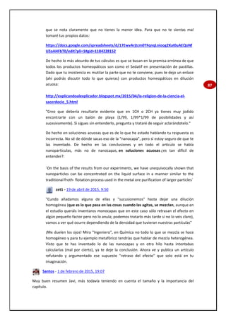 87
que se nota claramente que no tienes la menor idea. Para que no te sientas mal
tomaré tus propios datos:
https://docs.google.com/spreadsheets/d/17EwvArjtcm0TFqnqLnioog2KaI0uAEQoNf
UZoAHFbT0/edit?pli=1#gid=1184228152
De hecho lo más absurdo de tus cálculos es que se basan en la premisa errónea de que
todos los productos homeopáticos son como el Sedatif en presentación de pastillas.
Dado que tu insistencia es mutilar la parte que no te conviene, pues te dejo un enlace
(ahí podrás discutir todo lo que quieras) con productos homeopáticos en dilución
acuosa:
http://explicandoalexplicador.blogspot.mx/2015/04/la-religion-de-la-ciencia-el-
sacerdocio_5.html
"Creo que debería resultarte evidente que en 1CH o 2CH ya tienes muy jodido
encontrarte con un balón de playa (1/99, 1/99*1/99 de posibilidades y así
sucesivamente). Si sigues sin entenderlo, pregunta y trataré de seguir aclarándotelo."
De hecho en soluciones acuosas que es de lo que he estado hablando tu respuesta es
incorrecta. No sé de dónde sacas eso de la "nanocapa", pero sí estoy seguro de que te
las inventado. De hecho en las conclusiones y en todo el artículo se habla
nanopartículas, más no de nanocapas, en soluciones acuosas ¿es tan difícil de
entender?:
`On the basis of the results from our experiments, we have unequivocally shown that
nanoparticles can be concentrated on the liquid surface in a manner similar to the
traditional froth- flotation process used in the metal ore purification of larger particles´
zet1 - 19 de abril de 2015, 9:50
"Cundo añadamos alguna de ellas y "sucusionemos" hasta dejar una dilución
homogénea (que es lo que pasa en las cosas cuando las agitas, se mezclan, aunque en
el estudio queráis inventaros monocapas que en este caso sólo retrasan el efecto en
algún pequeño factor pero no lo anula; podemos tratarlo más tarde si no lo veis claro),
vamos a ver qué ocurre dependiendo de la densidad que tuvieran nuestras partículas"
¡Me duelen los ojos! Mira "Ingeniero", en Química no todo lo que se mezcla se hace
homogéneo y para tu ejemplo metafórico tendrías que hablar de mezcla heterogénea.
Visto que te has inventado lo de las nanocapas y en otro hilo hasta intentabas
calcularlas (mal por cierto), ya te deje la conclusión. Ahora ve y publica un artículo
refutando y argumentado ese supuesto "retraso del efecto" que solo está en tu
imaginación.
Santos - 1 de febrero de 2015, 19:07
Muy buen resumen Javi, más todavía teniendo en cuenta el tamaño y la importancia del
capítulo.
 