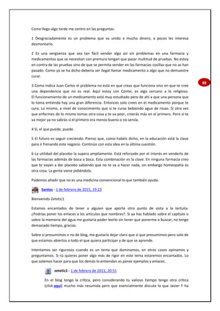 88
Como llego algo tarde me centro en las preguntas:
1 Desgraciadamente es un problema que va unido a mucho dinero, a pocos les interesa
desmontarlo.
2 Es una vergüenza que sea tan fácil vender algo así sin problemas en una farmacia y
medicamentos que se necesitan con premura tengan que pasar multitud de pruebas. No estoy
en contra de las pruebas sino de que se permita vender en las farmacias cosillas que no as han
pasado. Como ya se ha dicho debería ser ilegal llamar medicamento a algo que no demuestre
curar.
3 Como indica Juan Carlos el problema no está en que creas que funciona sino en que te cree
una dependencia que no es real. Aquí estoy con Contxi, es algo cercano a lo religioso.
El funcionamiento de un medicamento está muy estudiado pero de ahí a que una persona que
lo toma entienda hay una gran diferencia. Entonces solo crees en el medicamento porque te
cura. Lo mismo, a nivel de conocimiento que si te curas bebiendo agua de rosas. Si otra vez
que enfermes de lo mismo tomas otra cosa y te va peor, creerás más en el primero. Pero si te
va mejor ya no sabrás si el primero era menos bueno o no servía.
4 Sí, el que puede, puede.
5 El futuro es seguir creciendo. Pienso que, como habéis dicho, en la educación está la clave
para ir frenando este negocio. Continúo con esta idea en la última cuestión.
6 La utilidad del placebo la supera ampliamente. Está reforzado por el interés en venderlo de
las farmacias además de boca a boca. Esta combinación es la clave. En ninguna farmacia creo
que te vayan a dar placebo sabiendo que no te va a hacer nada, sin embargo homeopatía es
otra cosa. La gente viene pidiéndola.
Podemos añadir que no es una medicina convencional lo que también ayuda.
Santos - 1 de febrero de 2015, 19:23
Bienvenido Zetetic1
Estamos encantados de tener a alguien que aporte otro punto de vista a la tertulia.
¿Podrías poner los enlaces a los artículos que nombres?. Si ya has hablado sobre el capítulo o
sobre la memoria del agua me gustaría poder leerlo sin tener que ponerme a buscar, no tengo
demasiado tiempo, gracias.
Sobre si presumimos o no de blog, me gustaría dejar claro que sí que presumimos pero solo de
que estamos abiertos a todo el que quiera participar y de que se aprende.
Intentamos ser rigurosos cuando es un tema que dominamos, en otros casos opinamos y
preguntamos. Si tú quieres poner algo más de rigor en este tema estaremos encantados. Lo
que solemos hacer para que los demás lo entiendan es poner ejemplos y enlaces.
zetetic1 - 1 de febrero de 2015, 20:51
En el blog tengo la crítica, pero considerando tu valioso tiempo tengo otra crítica
(click aquí) mucho más resumida pero que esencialmente discute lo que Javier F ha
 
