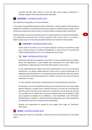 89
resumido del libro Mala Ciencia. Al final del texto vienen algunas referencias. Y
disculpe cualquier ofensa que pueda haber expresado.
guardiolajavi - 2 de febrero de 2015, 11:20
Este capítulo me ha gustado, y el resumen también.
Y ¿Por qué me ha gustado? porque da muchas referencias. Y además explica cómo funciona la
calidad de los estudios y en que hay que fijarse para evaluar la calidad de estos estudios. Como
siempre para todas estas cosas hay que ir al artículo original, y después saber interpretarlo.
Además también me gusta que destaque qué es lo aprovechable de la medicina homeopática,
y la importancia que puede tener el trato al paciente. Qué muchas veces no se evalua, y
debería. Seguro que con el estudio que plantea Goldacre se resolverían muchas dudas.
Jorge Bueno - 2 de febrero de 2015, 15:53
Tienes razón en lo último. A mí se me pasó. Destacar el trato con el paciente es algo
que se valora mucho en la medicina homeopática. Lo malo es que en la consulta del
médico también debería ocurrir y sin embargo, pasa lo que pasa...
Conxi - 2 de febrero de 2015, 21:28
Aprovecho este hilo para responder a Ana sobre “A veces me gustaría que los médicos
dieran más explicaciones.”, pues también está relacionado con lo que habéis dicho
GuardiolaJavi y Jorge (y porque el otro hilo está ocupado en otras cosas:).
Sí, Ana, dependiendo del médico y del centro donde ejercen, no se le da la necesaria
importancia a la relación médico-paciente. Pienso que se centran demasiado en el
diagnóstico (que obviamente es muy importante) pero que deberían estar más atentos
a las reacciones emocionales del paciente. Y además, lo hacen como si de una línea de
producción se tratara.
Y sí, Ana, deberían de dar todas las explicaciones que se necesiten para tranquilizar.
Por ejemplo, no sé si ha cambiado (lo dudo), pero recuerdo que hace unos años, desde
algunos sindicatos, se pedía, para la atención primaria, un mínimo de 10 minutos por
paciente, pues lo normal era una media de 6. Cuando hay una limitación de este tipo
no es posible que un médico (por muy buen profesional que sea) se dedique a dejar
que el paciente se explaye en sus problemas, a dar tranquilidad, a dar información
detallada sobre su malestar, a alentar decisiones participativas, etc. Y esto puede tener
una afectación directa en la evolución de la enfermedad.
Después nos preguntamos el porqué de que tengan tanto auge las “medicinas”
alternativas...
diazgual - 2 de febrero de 2015, 18:06
Gracias Gaspar por invitarme a participar, y hacerlo de forma tan correcta que no me puedo
negar ;)
 