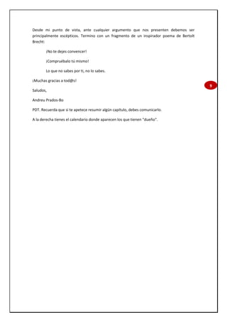 9
Desde mi punto de vista, ante cualquier argumento que nos presenten debemos ser
principalmente escépticos. Termino con un fragmento de un inspirador poema de Bertolt
Brecht:
¡No te dejes convencer!
¡Compruébalo tú mismo!
Lo que no sabes por ti, no lo sabes.
¡Muchas gracias a tod@s!
Saludos,
Andreu Prados-Bo
PDT. Recuerda que si te apetece resumir algún capítulo, debes comunicarlo.
A la derecha tienes el calendario donde aparecen los que tienen "dueño".
 