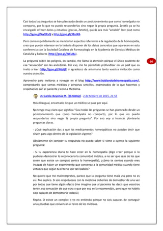 90
Casi todas las preguntas se han planteado desde un posicionamiento que como homeópata no
comparto, por lo que no puedo responderlas sino negar la propia pregunta. Zetetic ya se ha
encargado ofrecer datos y estudios (gracias, Zetetic), quizás sea más "amable" leer post como
http://goo.gl/AvXPxQ y http://goo.gl/32etX6.
Pero como repetidamente se mencionan aspectos referentes a la regulación de la homeopatía,
creo que puede interesar en la tertulia disponer de los datos concretos que aparecen en esta
conferencia con la Sociedad Catalana de Farmacología en la Academia de Ciencias Médicas de
Cataluña y Baleares (http://goo.gl/lNEuBu).
La pregunta sobre los peligros, en cambio, me llama la atención porque el único sustento de
esa "acusación" son las anécdotas. Por eso, me he permitido profundizar en un post que os
invito a leer (http://goo.gl/3HpIj9) y agradezco de antemano tanto vuestra invitación como
vuestra atención.
Aprovecho para invitaros a navegar en el blog http://www.hablandodehomeopatia.com/,
comprobaréis que somos médicos y personas sencillos, enamorados de lo que hacemos y
respetuosos con el paciente y con La Medicina.
JC García-Bayonas M. (@2qblog) - 2 de febrero de 2015, 21:55
Hola Diazgual, encantado de que un médico se pase por aquí.
No tengo muy claro que significa "Casi todas las preguntas se han planteado desde un
posicionamiento que como homeópata no comparto, por lo que no puedo
responderlas sino negar la propia pregunta". Por eso voy a intentar plantearte
preguntas claras.
- ¿Qué explicación das a que los medicamentos homeopáticos no puedan decir que
sirven para algo dentro de la legislación vigente?
Obviamente sin conocer tu respuesta no puedo saber si viene a cuento la siguiente
pregunta:
- Si tu experiencia diaria te hace creer en la homeopatía (digo creer porque si lo
pudieras demostrar lo reconocería la comunidad médica, a no ser que seas de los que
creen que existe un complot contra la homeopatía), ¿cómo te sientes cuando eres
incapaz de hacer un experimento que convenza a la comunidad médica cuando tiene
virtudes que según tu criterio son tan loables?
No quiero que me malinterpretes, parece que la pregunta tiene mala uva pero no es
así. Me explico. Si sois respetuosos con la medicina deberíais de demostrar de una vez
por todas que tiene algún efecto (me imagino que al paciente les decís que vosotros
tenéis esa sensación de que cura y que por eso se la recomendáis, pero que no habéis
sido capaces de demostrarlo todavía)
Repito. O existe un complot o yo no entiendo porque no sois capaces de conseguir
unas pruebas que convenzan al resto de los médicos.
 