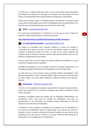91
Es cierto que un médico puede tener razón y que el resto pueden estar equivocados
pero deberías de esforzaros en conseguir unas pruebas claras que acepten los otros
porque si la homeopatía tuviera efectos positivos los pacientes la necesitamos.
Gracias por tu tiempo. Espero la respuesta porque, sinceramente, me gustaría saber
como puede sentirse alguien que cree en la homeopatía y que no puede decirle a sus
pacientes que está demostrado que lo que les receta sirve para algo.
zetetic1 - 3 de febrero de 2015, 8:34
JC, la parte del convencimiento o "consenso" no es más que un mito o falacia ad-
populum. El genil escéptico ético lo ha resumido muy bien:
http://theethicalskeptic.com/2015/01/31/spinning-scientific-consensus/
Fco. Javier Martínez Guardiola - 3 de febrero de 2015, 12:16
Yo siempre he entendido como consenso científico el número de estudios y
conclusiones que apoyan una tesis. Si hay una abrumadora mayoría se habla de
consenso. Si aparecen pruebas en contra y a favor de una nueva hipótesis más
completa. Pues se cambia el consenso. Siempre habrá gente reticente, pero son las
pruebas y el experimento el que manda.
Creo que aquí está uno de las dudas que siempre plantea la Homeopatía y es que
demostrar la hipótesis nula es imposible.
No tengo las estadísticas, y no sé si existen. ¿Número de estudios concluyentes y no
rebatibles que apoyen la eficacia de la homeopatía? ¿Y al revés? Estaría bien.
Es como decir que no hay consenso sobre el cambio climático antropogénico. ¿Hay
gente que defiende otra tesis? Sí. Relación 2000:1. Ergo, el que está en otro lado tiene
un arduo trabajo. ¿Los otros 2000 cambiarán si aparecen pruebas de lo contrario?
Deberán.
gualbertodiaz - 3 de febrero de 2015, 15:27
JC Garcia, me han gustado tus preguntas, que además me parecen muy pertinentes.
espero que mañana sea un día menos complicado para poder responderte, ahora
estoy muy pillado.
Guardiola, la estadística sobre los estudios que son favorables, desfavorables y no
concluyentes existe, tanto para los estudios de Homeopatia como para los
convencionales, Y los porcentajes son similares aunque obviamente los números
totales son muy inferiores en Homeopatia.
El problema al sumar estudios, por ejemplo en una revisión o en un metaanálisis, es
que persiste la subjetividad cuando se decide elegir unos criterios de inclusión y
exclusión u otros, y cuando se decide que un estudio cumple O no esos criterios en las
situaciones en las que está en el límite o en las que el dato es desconocido (O se
conoce pero no se ha explicitado en la publicación).
 