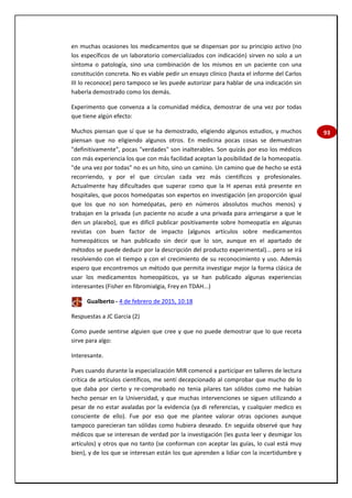 93
en muchas ocasiones los medicamentos que se dispensan por su principio activo (no
los específicos de un laboratorio comercializados con indicación) sirven no solo a un
síntoma o patología, sino una combinación de los mismos en un paciente con una
constitución concreta. No es viable pedir un ensayo clínico (hasta el informe del Carlos
III lo reconoce) pero tampoco se les puede autorizar para hablar de una indicación sin
haberla demostrado como los demás.
Experimento que convenza a la comunidad médica, demostrar de una vez por todas
que tiene algún efecto:
Muchos piensan que sí que se ha demostrado, eligiendo algunos estudios, y muchos
piensan que no eligiendo algunos otros. En medicina pocas cosas se demuestran
"definitivamente", pocas "verdades" son inalterables. Son quizás por eso los médicos
con más experiencia los que con más facilidad aceptan la posibilidad de la homeopatía.
"de una vez por todas" no es un hito, sino un camino. Un camino que de hecho se está
recorriendo, y por el que circulan cada vez más científicos y profesionales.
Actualmente hay dificultades que superar como que la H apenas está presente en
hospitales, que pocos homeópatas son expertos en investigación (en proporción igual
que los que no son homeópatas, pero en números absolutos muchos menos) y
trabajan en la privada (un paciente no acude a una privada para arriesgarse a que le
den un placebo), que es difícil publicar positivamente sobre homeopatía en algunas
revistas con buen factor de impacto (algunos artículos sobre medicamentos
homeopáticos se han publicado sin decir que lo son, aunque en el apartado de
métodos se puede deducir por la descripción del producto experimental)... pero se irá
resolviendo con el tiempo y con el crecimiento de su reconocimiento y uso. Además
espero que encontremos un método que permita investigar mejor la forma clásica de
usar los medicamentos homeopáticos, ya se han publicado algunas experiencias
interesantes (Fisher en fibromialgia, Frey en TDAH...)
Gualberto - 4 de febrero de 2015, 10:18
Respuestas a JC Garcia (2)
Como puede sentirse alguien que cree y que no puede demostrar que lo que receta
sirve para algo:
Interesante.
Pues cuando durante la especialización MIR comencé a participar en talleres de lectura
crítica de artículos científicos, me sentí decepcionado al comprobar que mucho de lo
que daba por cierto y re-comprobado no tenia pilares tan sólidos como me habían
hecho pensar en la Universidad, y que muchas intervenciones se siguen utilizando a
pesar de no estar avaladas por la evidencia (ya di referencias, y cualquier medico es
consciente de ello). Fue por eso que me plantee valorar otras opciones aunque
tampoco parecieran tan sólidas como hubiera deseado. En seguida observé que hay
médicos que se interesan de verdad por la investigación (les gusta leer y desmigar los
artículos) y otros que no tanto (se conforman con aceptar las guías, lo cual está muy
bien), y de los que se interesan están los que aprenden a lidiar con la incertidumbre y
 