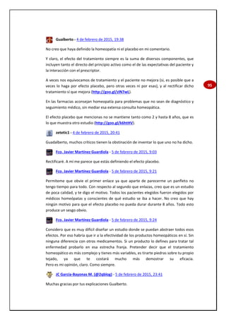 95
Gualberto - 4 de febrero de 2015, 19:38
No creo que haya definido la homeopatía ni el placebo en mi comentario.
Y claro, el efecto del tratamiento siempre es la suma de diversos componentes, que
incluyen tanto el directo del principio activo como el de las expectativas del paciente y
la interacción con el prescriptor.
A veces nos equivocamos de tratamiento y el paciente no mejora (si, es posible que a
veces lo haga por efecto placebo, pero otras veces ni por esas), y al rectificar dicho
tratamiento sí que mejora (http://goo.gl/zlN7wL).
En las farmacias aconsejan homeopatía para problemas que no sean de diagnóstico y
seguimiento médico, sin mediar esa extensa consulta homeopática.
El efecto placebo que mencionas no se mantiene tanto como 2 y hasta 8 años, que es
lo que muestra otro estudio (http://goo.gl/k6htHV).
zetetic1 - 4 de febrero de 2015, 20:41
Guadalberto, muchos críticos tienen la obstinación de inventar lo que uno no ha dicho.
Fco. Javier Martínez Guardiola - 5 de febrero de 2015, 9:03
Rectificaré. A mí me parece que estás definiendo el efecto placebo.
Fco. Javier Martínez Guardiola - 5 de febrero de 2015, 9:21
Permíteme que obvie el primer enlace ya que aparte de parecerme un panfleto no
tengo tiempo para todo. Con respecto al segundo que enlazas, creo que es un estudio
de poca calidad, y te digo el motivo. Todos los pacientes elegidos fueron elegidos por
médicos homeópatas y conscientes de qué estudio se iba a hacer. No creo que hay
ningún motivo para que el efecto placebo no pueda durar durante 8 años. Todo esto
produce un sesgo obvio.
Fco. Javier Martínez Guardiola - 5 de febrero de 2015, 9:24
Considero que es muy difícil diseñar un estudio donde se puedan abstraer todos esos
efectos. Por eso habría que ir a la efectividad de los productos homeopáticos en sí. Sin
ninguna diferencia con otros medicamentos. Si un producto lo defines para tratar tal
enfermedad probarlo en esa estrecha franja. Pretender decir que el tratamiento
homeopático es más complejo y tienes más variables, es tirarte piedras sobre tu propio
tejado, ya que te costará mucho más demostrar su eficacia.
Pero es mi opinión, claro. Como siempre.
JC García-Bayonas M. (@2qblog) - 5 de febrero de 2015, 23:41
Muchas gracias por tus explicaciones Gualberto.
 