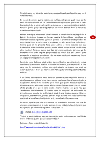 96
Si no te importa voy a intentar reescribir en pocas palabras lo que has dicho para ver si
lo he entendido:
En esencia transmites que la medicina es multifactorial (pienso igual) y que por lo
tanto los estudios nunca son tan concluyentes como algunos nos quieren hacer creer
(pienso igual). De la primera afirmación se deduce que el tratamiento debe ser global -
holístico- (pienso igual) y de la segunda que los buenos médicos dudan al aplicar los
tratamientos (pienso igual).
Pero mi duda sigue persistiendo. En otra línea de la conversación le he preguntado a
Zetetic1 lo siguiente ¿niegas que la gran mayoría de los médicos y científicos no
entienden vuestros argumentos y piensan que solo se presenta el efecto placebo? De
tus comentarios no se deduce que tú lo niegues, por ello pensaré que no lo niegas.
Insistiré pues en mi pregunta hacia usted ¿cómo se siente sabiendo que sus
tratamientos están sustentadas por muchísimas menos evidencias que las que usan
otros médicos? Tenga en cuenta que digo por menos evidencias pero que yo de
momento no he visto ninguna, porque todos los enlaces que pasa Zetetic1 para
comprender el asunto no los entiendo y los que usted nombra me parecen que tienen
un sesgo prohomeopatía muy marcado.
Por cierto, yo no dudo que usted será un buen médico (me pareció entender en sus
comentarios que nunca les dice que abandonen tratamientos, que la homopatía es una
rama más del tratamiento holístico que usted aplica) y me imagino que usted no
dudará que muchos de los que no creen en la homeopatía también pueden ser buenos
médicos.
Y por último, obsérvese que hablo de lo que piensan la gran mayoría de médicos y
científicos pero no hablo de lo que hacen porque muchos de ellos se lo recomiendan a
sus pacientes. Pero a mi me han dicho que lo hacen igual que les dicen que recen a los
creyentes y no por ello tienen que ser ellos creyentes (aprovecho para decirte que el
efecto placebo creo que si tiene efectos durante muchos años pero hay que
"alimentarlo" continuamente tal y como hacen las religiones. He visto como un
creyente puede soportar los problemas de salud de una situación extrema (dolores,
incapacidad, debilitamiento, picores...) mucho mejor durante años si está convencido
que Dios le acompaña en el sufrimiento, le da consuelo y le ofrece esperanza.
Un saludo y gracias por estar contándonos sus experiencias humanas, creo que las
vivencias personales son de lo mejor que nos ofrecen estás tertulias, obviamente eso
no significará que finalmente lleguemos a un acuerdo ;-)
zetetic1 - 6 de febrero de 2015, 5:56
"¿cómo se siente sabiendo que sus tratamientos están sustentadas por muchísimas
menos evidencias que las que usan otros médicos?"
Estimado J.C esto responde tu punto:
http://www.ncbi.nlm.nih.gov/pmc/articles/PMC2071976/
 