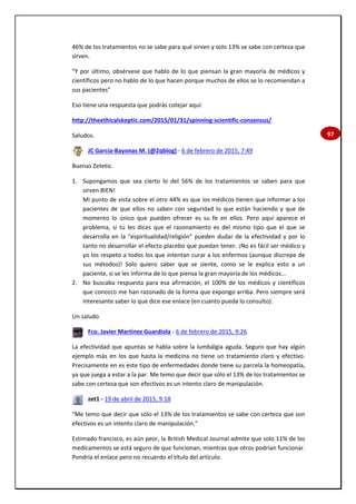 97
46% de los tratamientos no se sabe para qué sirven y solo 13% se sabe con certeza que
sirven.
"Y por último, obsérvese que hablo de lo que piensan la gran mayoría de médicos y
científicos pero no hablo de lo que hacen porque muchos de ellos se lo recomiendan a
sus pacientes"
Eso tiene una respuesta que podrás cotejar aquí:
http://theethicalskeptic.com/2015/01/31/spinning-scientific-consensus/
Saludos.
JC García-Bayonas M. (@2qblog) - 6 de febrero de 2015, 7:49
Buenas Zetetic.
1. Supongamos que sea cierto lo del 56% de los tratamientos se saben para que
sirven BIEN!
Mi punto de vista sobre el otro 44% es que los médicos tienen que informar a los
pacientes de que ellos no saben con seguridad lo que están haciendo y que de
momento lo único que pueden ofrecer es su fe en ellos. Pero aquí aparece el
problema, si tu les dices que el razonamiento es del mismo tipo que el que se
desarrolla en la "espiritualidad/religión" pueden dudar de la efectividad y por lo
tanto no desarrollar el efecto placebo que puedan tener. ¡No es fácil ser médico y
yo los respeto a todos los que intentan curar a los enfermos (aunque discrepe de
sus métodos)! Solo quiero saber que se siente, como se le explica esto a un
paciente, si se les informa de lo que piensa la gran mayoría de los médicos...
2. No buscaba respuesta para esa afirmación, el 100% de los médicos y científicos
que conozco me han razonado de la forma que expongo arriba. Pero siempre será
interesante saber lo que dice ese enlace (en cuanto pueda lo consulto).
Un saludo
Fco. Javier Martínez Guardiola - 6 de febrero de 2015, 9:26
La efectividad que apuntas se habla sobre la lumbálgia aguda. Seguro que hay algún
ejemplo más en los que hasta la medicina no tiene un tratamiento claro y efectivo.
Precisamente en es este tipo de enfermedades donde tiene su parcela la homeopatía,
ya que juega a estar a la par. Me temo que decir que sólo el 13% de los tratamientos se
sabe con certeza que son efectivos es un intento claro de manipulación.
zet1 - 19 de abril de 2015, 9:18
"Me temo que decir que sólo el 13% de los tratamientos se sabe con certeza que son
efectivos es un intento claro de manipulación."
Estimado francisco, es aún peor, la British Medical Journal admite que solo 11% de los
medicamentos se está seguro de que funcionan, mientras que otros podrían funcionar.
Pondría el enlace pero no recuerdo el título del artículo.
 